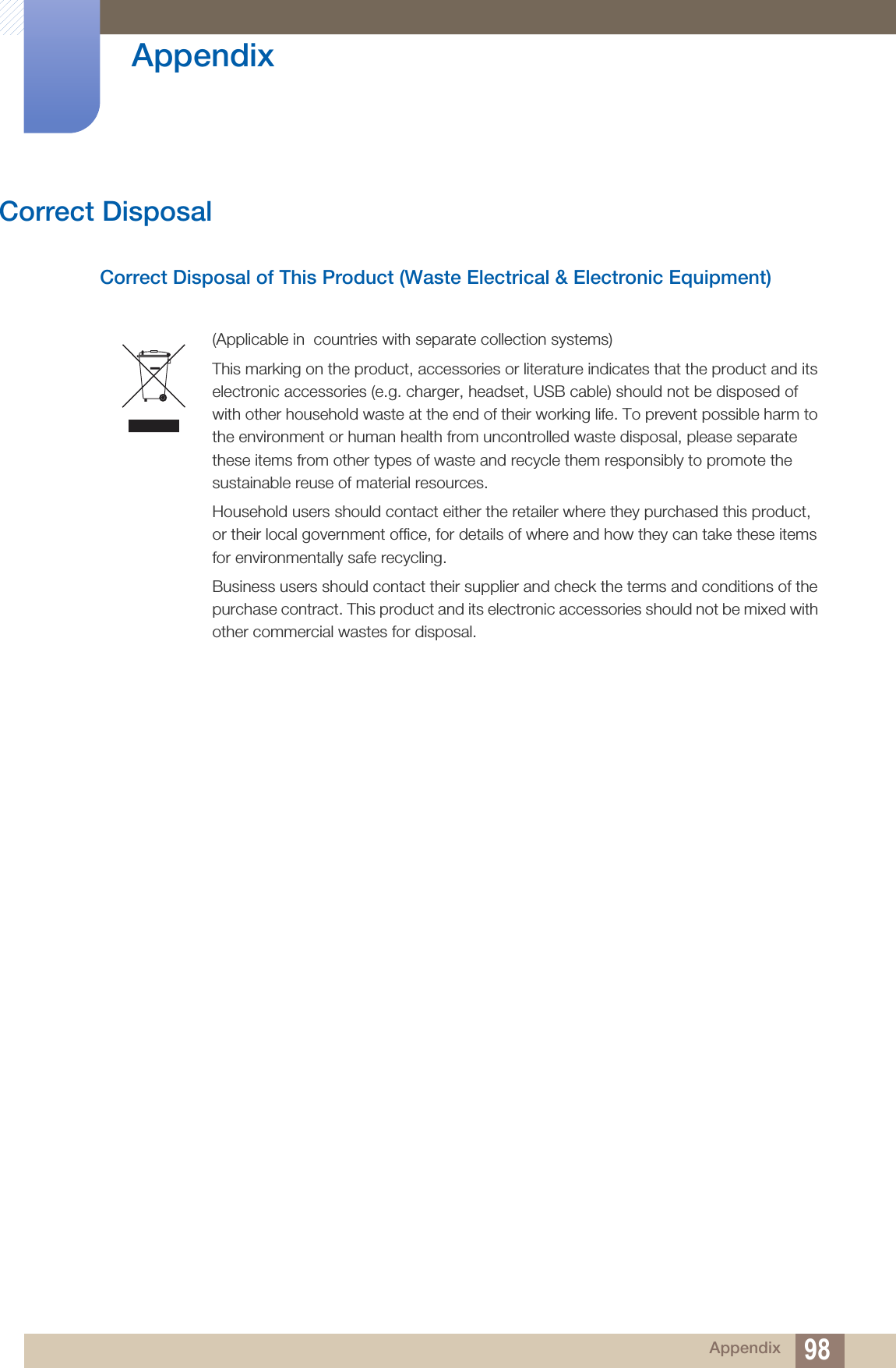 98Appendix AppendixCorrect DisposalCorrect Disposal of This Product (Waste Electrical &amp; Electronic Equipment)(Applicable in  countries with separate collection systems)This marking on the product, accessories or literature indicates that the product and its electronic accessories (e.g. charger, headset, USB cable) should not be disposed of with other household waste at the end of their working life. To prevent possible harm to the environment or human health from uncontrolled waste disposal, please separate these items from other types of waste and recycle them responsibly to promote the sustainable reuse of material resources.Household users should contact either the retailer where they purchased this product, or their local government office, for details of where and how they can take these items for environmentally safe recycling. Business users should contact their supplier and check the terms and conditions of the purchase contract. This product and its electronic accessories should not be mixed with other commercial wastes for disposal.