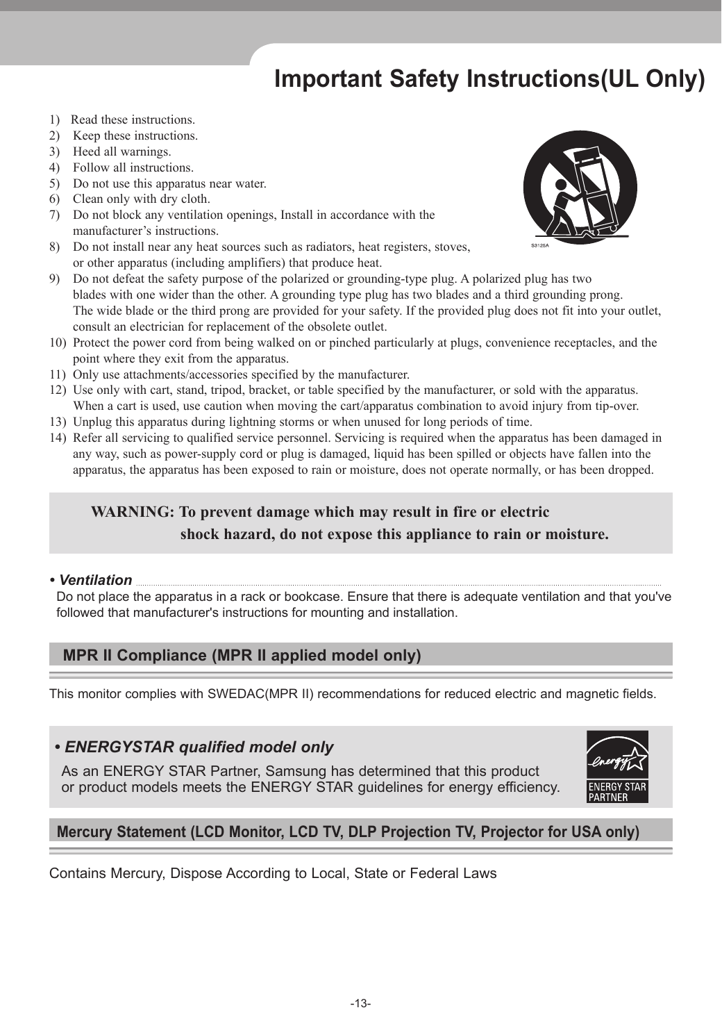 -13-Important Safety Instructions(UL Only)1)   Read these instructions. 2)  Keep these instructions.3)  Heed all warnings. 4)  Follow all instructions.5)  Do not use this apparatus near water.6)  Clean only with dry cloth.7)  Do not block any ventilation openings, Install in accordance with the  manufacturer’s instructions.8)  Do not install near any heat sources such as radiators, heat registers, stoves,  or other apparatus (including amplifiers) that produce heat.9)  Do not defeat the safety purpose of the polarized or grounding-type plug. A polarized plug has two  blades with one wider than the other. A grounding type plug has two blades and a third grounding prong.  The wide blade or the third prong are provided for your safety. If the provided plug does not fit into your outlet,  consult an electrician for replacement of the obsolete outlet.10)  Protect the power cord from being walked on or pinched particularly at plugs, convenience receptacles, and the   point where they exit from the apparatus.11)  Only use attachments/accessories specified by the manufacturer.12)  Use only with cart, stand, tripod, bracket, or table specified by the manufacturer, or sold with the apparatus.  When a cart is used, use caution when moving the cart/apparatus combination to avoid injury from tip-over.13)  Unplug this apparatus during lightning storms or when unused for long periods of time.14)  Refer all servicing to qualified service personnel. Servicing is required when the apparatus has been damaged in  any way, such as power-supply cord or plug is damaged, liquid has been spilled or objects have fallen into the  apparatus, the apparatus has been exposed to rain or moisture, does not operate normally, or has been dropped.  WARNING: To prevent damage which may result in fire or electric    shock hazard, do not expose this appliance to rain or moisture.• Ventilation   Do not place the apparatus in a rack or bookcase. Ensure that there is adequate ventilation and that you&apos;ve     followed that manufacturer&apos;s instructions for mounting and installation. MPR II Compliance (MPR II applied model only)This monitor complies with SWEDAC(MPR II) recommendations for reduced electric and magnetic fields. • ENERGYSTAR qualified model only As an ENERGY STAR Partner, Samsung has determined that this product or product models meets the ENERGY STAR guidelines for energy efficiency.Mercury Statement (LCD Monitor, LCD TV, DLP Projection TV, Projector for USA only)Contains Mercury, Dispose According to Local, State or Federal Laws