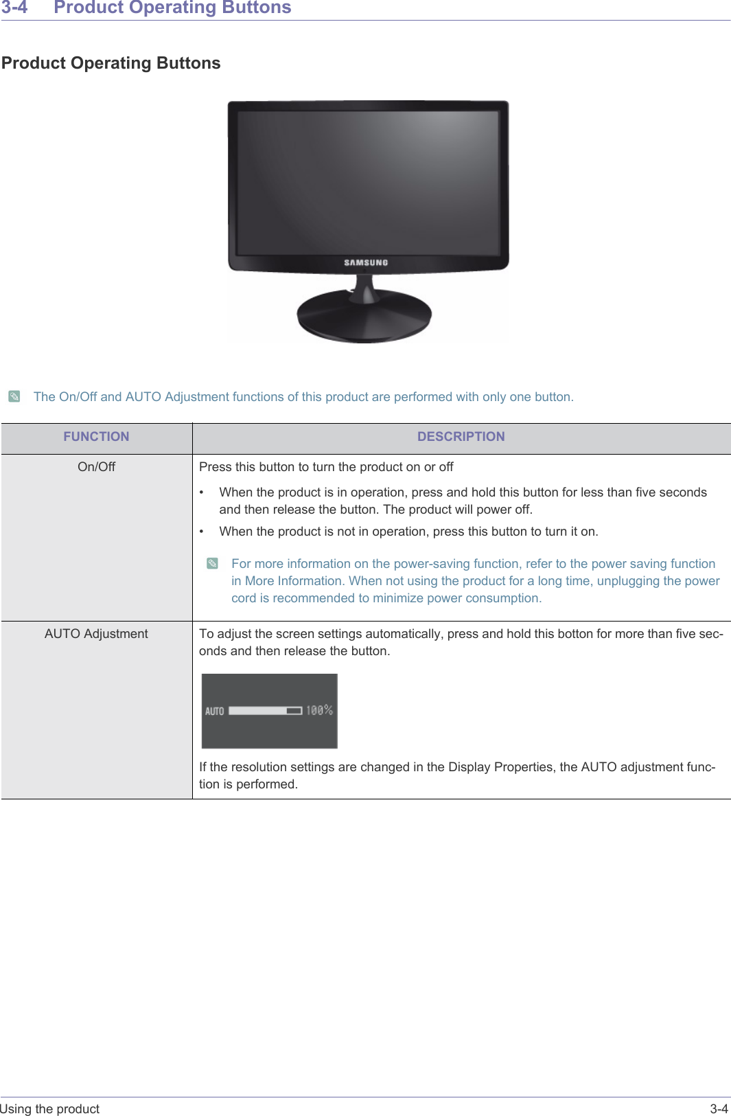 Using the product 3-43-4 Product Operating ButtonsProduct Operating Buttons The On/Off and AUTO Adjustment functions of this product are performed with only one button. FUNCTION DESCRIPTIONOn/Off Press this button to turn the product on or off• When the product is in operation, press and hold this button for less than five seconds and then release the button. The product will power off.• When the product is not in operation, press this button to turn it on. For more information on the power-saving function, refer to the power saving function in More Information. When not using the product for a long time, unplugging the power cord is recommended to minimize power consumption. AUTO Adjustment To adjust the screen settings automatically, press and hold this botton for more than five sec-onds and then release the button.If the resolution settings are changed in the Display Properties, the AUTO adjustment func-tion is performed.
