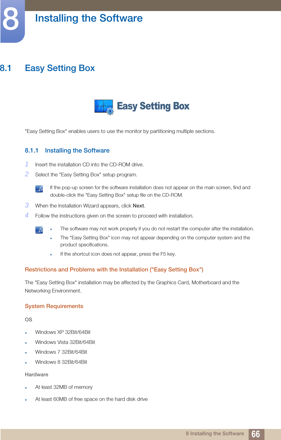 668 Installing the Software8  Installing the Software8.1 Easy Setting Box&quot;Easy Setting Box&quot; enables users to use the monitor by partitioning multiple sections.8.1.1 Installing the Software1Insert the installation CD into the CD-ROM drive.2Select the &quot;Easy Setting Box&quot; setup program. If the pop-up screen for the software installation does not appear on the main screen, find and double-click the &quot;Easy Setting Box&quot; setup file on the CD-ROM. 3When the Installation Wizard appears, click Next.4Follow the instructions given on the screen to proceed with installation. The software may not work properly if you do not restart the computer after the installation.The &quot;Easy Setting Box&quot; icon may not appear depending on the computer system and the product specifications.If the shortcut icon does not appear, press the F5 key. Restrictions and Problems with the Installation (&quot;Easy Setting Box&quot;)The &quot;Easy Setting Box&quot; installation may be affected by the Graphics Card, Motherboard and the Networking Environment.System RequirementsOSWindows XP 32Bit/64BitWindows Vista 32Bit/64BitWindows 7 32Bit/64BitWindows 8 32Bit/64BitHardwareAt least 32MB of memoryAt least 60MB of free space on the hard disk driveEasy Setting Box