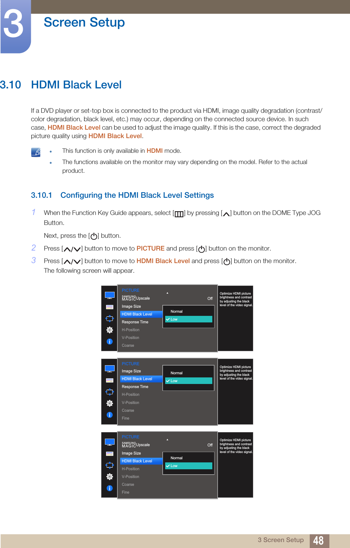 48Screen Setup33 Screen Setup3.10 HDMI Black LevelIf a DVD player or set-top box is connected to the product via HDMI, image quality degradation (contrast/color degradation, black level, etc.) may occur, depending on the connected source device. In such case, HDMI Black Level can be used to adjust the image quality. If this is the case, correct the degraded picture quality using HDMI Black Level. This function is only available in HDMI mode.The functions available on the monitor may vary depending on the model. Refer to the actual product. 3.10.1 Configuring the HDMI Black Level Settings1When the Function Key Guide appears, select [ ] by pressing [ ] button on the DOME Type JOG Button. Next, press the [ ] button.2Press [ ] button to move to PICTURE and press [ ] button on the monitor.3Press [ ] button to move to HDMI Black Level and press [ ] button on the monitor.The following screen will appear.  NormalLowOptimize HDMI picture brightness and contrast by adjusting the black level of the video signal.Image SizeHDMI Black LevelResponse TimeH-PositionV-PositionCoarseSAMSUNGMAGICUpscale OffPICTUREPICTURE  NormalLowOptimize HDMI picture brightness and contrast by adjusting the black level of the video signal.Image SizeHDMI Black LevelResponse TimeH-PositionV-PositionCoarseFine  NormalLowOptimize HDMI picture brightness and contrast by adjusting the black level of the video signal.SAMSUNGMAGICUpscale OffPICTUREImage SizeHDMI Black LevelH-PositionV-PositionCoarseFine