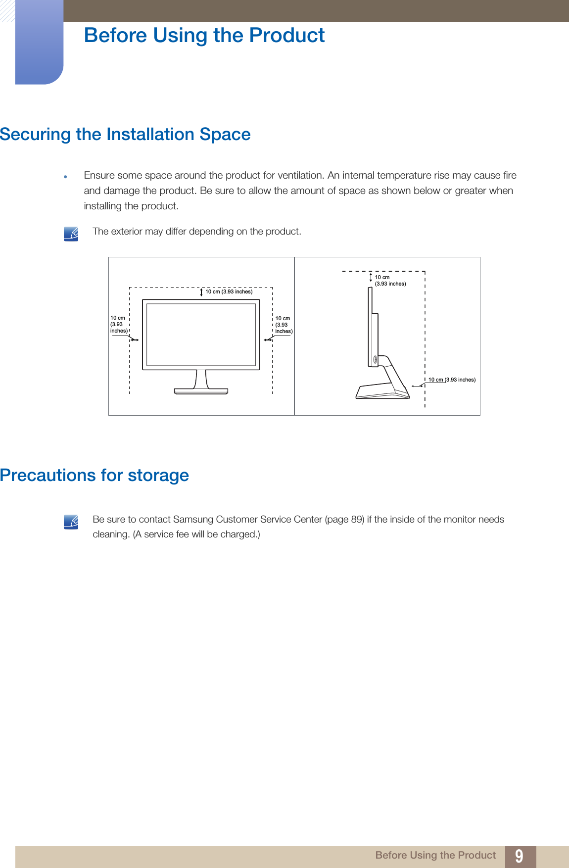 9Before Using the Product Before Using the ProductSecuring the Installation SpaceEnsure some space around the product for ventilation. An internal temperature rise may cause fire and damage the product. Be sure to allow the amount of space as shown below or greater when installing the product. The exterior may differ depending on the product. Precautions for storage Be sure to contact Samsung Customer Service Center (page 89) if the inside of the monitor needs cleaning. (A service fee will be charged.) 10 cm(3.93inches)10 cm(3.93inches)10 cm (3.93 inches)10 cm (3.93 inches)10 cm(3.93 inches)