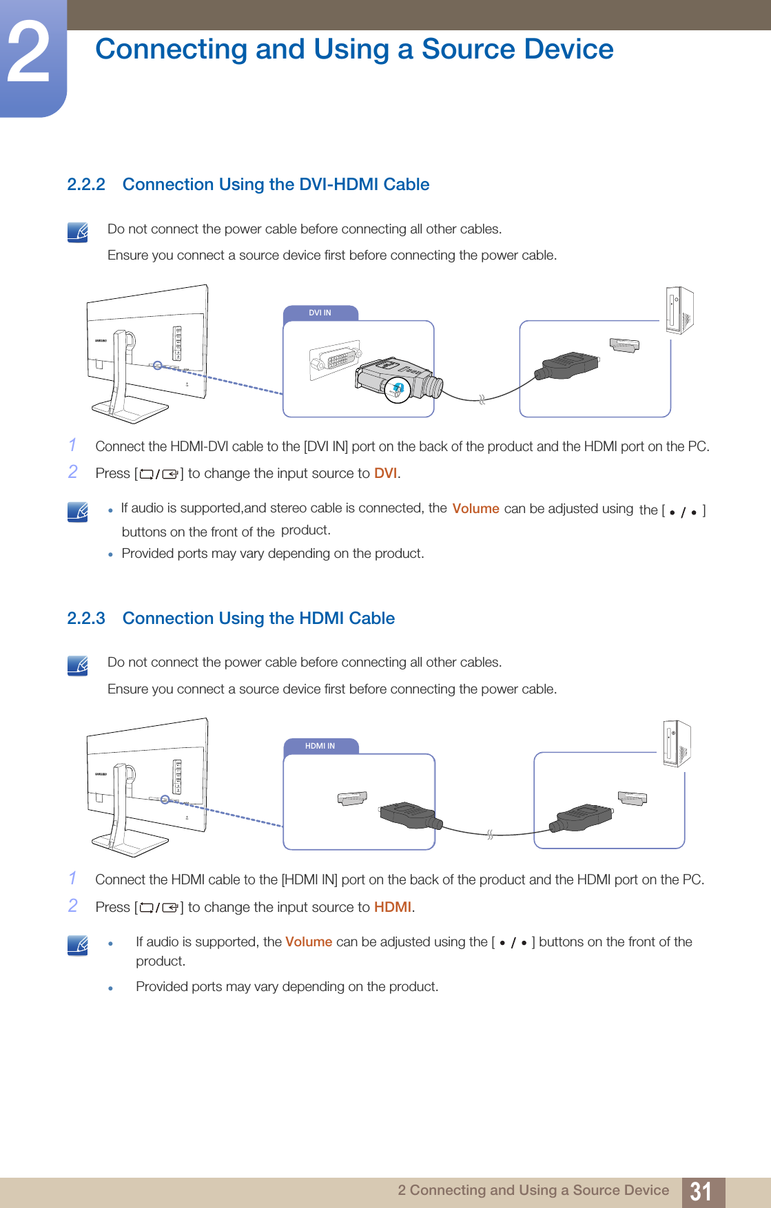 31Connecting and Using a Source Device22 Connecting and Using a Source Device2.2.2 Connection Using the DVI-HDMI Cable Do not connect the power cable before connecting all other cables. Ensure you connect a source device first before connecting the power cable. 1Connect the HDMI-DVI cable to the [DVI IN] port on the back of the product and the HDMI port on the PC.2Press [ ] to change the input source to DVI. zIf audio is supported,and stereo cable is connected, the  Volume product.zProvided ports may vary depending on the product. 2.2.3 Connection Using the HDMI Cable Do not connect the power cable before connecting all other cables. Ensure you connect a source device first before connecting the power cable. 1Connect the HDMI cable to the [HDMI IN] port on the back of the product and the HDMI port on the PC.2Press [ ] to change the input source to HDMI. zIf audio is supported, the Volume can be adjusted using the [ ] buttons on the front of the product.zProvided ports may vary depending on the product. DVI INDVI INHDMI INcan be adjusted using  the [          ] buttons on the front of the 