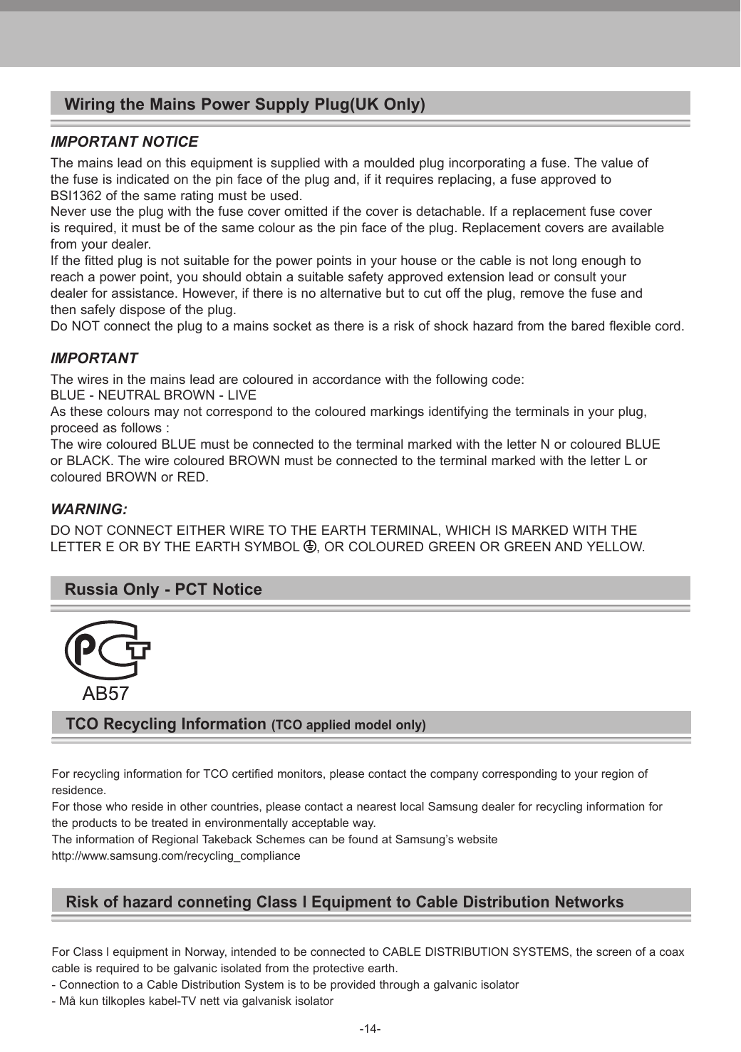-14-Wiring the Mains Power Supply Plug(UK Only)IMPORTANT NOTICEThe mains lead on this equipment is supplied with a moulded plug incorporating a fuse. The value ofthe fuse is indicated on the pin face of the plug and, if it requires replacing, a fuse approved toBSI1362 of the same rating must be used.Never use the plug with the fuse cover omitted if the cover is detachable. If a replacement fuse coveris required, it must be of the same colour as the pin face of the plug. Replacement covers are availablefrom your dealer.If the fitted plug is not suitable for the power points in your house or the cable is not long enough toreach a power point, you should obtain a suitable safety approved extension lead or consult yourdealer for assistance. However, if there is no alternative but to cut off the plug, remove the fuse andthen safely dispose of the plug.Do NOT connect the plug to a mains socket as there is a risk of shock hazard from the bared flexible cord.IMPORTANTThe wires in the mains lead are coloured in accordance with the following code:BLUE - NEUTRAL BROWN - LIVEAs these colours may not correspond to the coloured markings identifying the terminals in your plug,proceed as follows :The wire coloured BLUE must be connected to the terminal marked with the letter N or coloured BLUEor BLACK. The wire coloured BROWN must be connected to the terminal marked with the letter L orcoloured BROWN or RED.WARNING:DO NOT CONNECT EITHER WIRE TO THE EARTH TERMINAL, WHICH IS MARKED WITH THELETTER E OR BY THE EARTH SYMBOL  , OR COLOURED GREEN OR GREEN AND YELLOW.Russia Only - PCT NoticeTCO Recycling Information (TCO applied model only)For recycling information for TCO certified monitors, please contact the company corresponding to your region of residence.For those who reside in other countries, please contact a nearest local Samsung dealer for recycling information for the products to be treated in environmentally acceptable way.The information of Regional Takeback Schemes can be found at Samsung&rsquo;s website http://www.samsung.com/recycling_complianceRisk of hazard conneting Class l Equipment to Cable Distribution NetworksFor Class l equipment in Norway, intended to be connected to CABLE DISTRIBUTION SYSTEMS, the screen of a coaxcable is required to be galvanic isolated from the protective earth.- Connection to a Cable Distribution System is to be provided through a galvanic isolator- M&aring; kun tilkoples kabel-TV nett via galvanisk isolator
