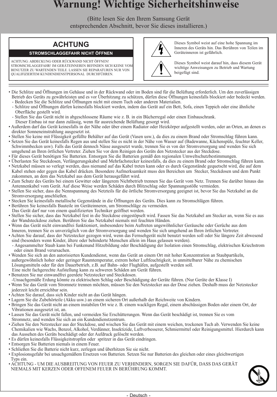 - Deutsch -&bull; Die Schlitze und &Ouml;ffnungen im Geh&auml;use und in der R&uuml;ckwand oder im Boden sind f&uuml;r die Bel&uuml;ftung erforderlich. Um den zuverl&auml;ssigen  Betrieb des Ger&auml;ts zu gew&auml;hrleisten und es vor &Uuml;berhitzung zu sch&uuml;tzen, d&uuml;rfen diese &Ouml;ffnungen keinesfalls blockiert oder bedeckt werden.- Bedecken Sie die Schlitze und &Ouml;ffnungen nicht mit einem Tuch oder anderen Materialien.- Schlitze und &Ouml;ffnungen d&uuml;rfen keinesfalls blockiert werden, indem das Ger&auml;t auf ein Bett, Sofa, einen Teppich oder eine &auml;hnliche    Oberfl&auml;che gestellt wird.- Stellen Sie das Ger&auml;t nicht in abgeschlossene R&auml;ume wie z. B. in ein B&uuml;cherregal oder einen Einbauschrank.Dieser Einbau ist nur dann zul&auml;ssig, wenn f&uuml;r ausreichende Bel&uuml;ftung gesorgt wird.&bull; Au&szlig;erdem darf das Ger&auml;t keinesfalls in der N&auml;he oder &uuml;ber einem Radiator oder Heizk&ouml;rper aufgestellt werden, oder an Orten, an denen es  direkter Sonneneinstrahlung ausgesetzt ist.&bull; Stellen Sie keine mit Fl&uuml;ssigkeit gef&uuml;llte Beh&auml;lter auf das Ger&auml;t (Vasen usw.), da dies zu einem Brand oder Stromschlag f&uuml;hren kann.&bull; Setzen Sie das Ger&auml;t keinesfalls Regen aus und stellen Sie es nicht in der N&auml;he von Wasser auf (Badewanne, K&uuml;chensp&uuml;le, feuchter Keller,   Schwimmbecken usw). Falls das Ger&auml;t dennoch N&auml;sse ausgesetzt wurde, trennen Sie es von der Stromversorgung und wenden Sie sich  umgehend an Ihren &ouml;rtlichen Vertreter. Ziehen Sie vor dem Reinigen des Ger&auml;ts den Netzstecker aus der Steckdose.&bull; F&uuml;r dieses Ger&auml;t ben&ouml;tigen Sie Batterien. Entsorgen Sie die Batterien gem&auml;&szlig; den regionalen Umweltschutzbestimmungen.&bull; &Uuml;berlasten Sie Steckdosen, Verl&auml;ngerungskabel und Mehrfachstecker keinesfalls, da dies zu einem Brand oder Stromschlag f&uuml;hren kann.&bull; Netzkabel m&uuml;ssen so verlegt werden, dass niemand auf das Kabel treten kann oder es durch Gegenst&auml;nde gequetscht wird, die auf dem  Kabel stehen oder gegen das Kabel dr&uuml;cken. Besondere Aufmerksamkeit muss den Bereichen um  Stecker, Steckdosen und dem Punkt  zukommen, an dem das Netzkabel aus dem Ger&auml;t herausgef&uuml;hrt wird.&bull; Zum Schutz des Ger&auml;ts bei einem Gewitter oder l&auml;ngerem Nichtbetrieb trennen Sie das Ger&auml;t vom Netz. Trennen Sie dar&uuml;ber hinaus das  Antennenkabel vom Ger&auml;t. Auf diese Weise werden Sch&auml;den durch Blitzschlag oder Spannungsst&ouml;&szlig;e vermieden.&bull; Stellen Sie sicher, dass die Nennspannung des Netzteils f&uuml;r die &ouml;rtliche Stromversorgung geeignet ist, bevor Sie das Netzkabel an die  Stromversorgung anschlie&szlig;en.&bull; Stecken Sie keinesfalls metallische Gegenst&auml;nde in die &Ouml;ffnungen des Ger&auml;ts. Dies kann zu Stromschl&auml;gen f&uuml;hren.&bull; Ber&uuml;hren Sie keinesfalls Bauteile im Ger&auml;teinneren, um Stromschl&auml;ge zu vermeiden.Das Ger&auml;t darf nur von einem qualifizierten Techniker ge&ouml;ffnet werden.&bull; Stellen Sie sicher, dass das Netzkabel fest in die Steckdose eingest&ouml;pselt wird. Fassen Sie das Netzkabel am Stecker an, wenn Sie es aus  der Wandsteckdose ziehen. Ber&uuml;hren Sie das Netzkabel niemals mit feuchten H&auml;nden.&bull; Wenn das Ger&auml;t nicht einwandfrei funktioniert, insbesondere beim Auftreten ungew&ouml;hnlicher Ger&auml;usche oder Ger&uuml;che aus dem  Inneren, trennen Sie es unverz&uuml;glich von der Stromversorgung und wenden Sie sich umgehend an Ihren &ouml;rtlichen Vertreter.&bull; Achten Sie darauf, dass der Netzstecker gezogen wird, wenn das Fernsehger&auml;t nicht benutzt werden soll oder Sie l&auml;ngere Zeit abwesend   sind (besonders wenn Kinder, &auml;ltere oder behinderte Menschen allein im Haus gelassen werden).- Angesammelter Staub kann bei Funkenund Hitzebildung oder Besch&auml;digung der Isolation einen Stromschlag, elektrischen Kriechstrom  oder einen Brand verursachen.&bull; Wenden Sie sich an den autorisierten Kundendienst, wenn das Ger&auml;t an einem Ort mit hoher Konzentration an Staubpartikeln,   au&szlig;ergew&ouml;hnlich hoher oder geringer Raumtemperatur, extrem hoher Luftfeuchtigkeit, in unmittelbarer N&auml;he zu chemischen   L&ouml;sungsmitteln oder f&uuml;r den Dauerbetrieb, z.B. auf Bahn- oder Flugh&auml;fen, aufgestellt werden soll.Eine nicht fachgerechte Aufstellung kann zu schweren Sch&auml;den am Ger&auml;t f&uuml;hren.&bull; Benutzen Sie nur einwandfrei geerdete Netzstecker und Steckdosen.   - Unsachgem&auml;&szlig;e Erdung k&ouml;nnte zu elektrischem Schlag oder Besch&auml;digung der Ger&auml;te f&uuml;hren. (Nur Ger&auml;te der Klasse I)&bull; Wenn Sie das Ger&auml;t vom Stromnetz trennen m&ouml;chten, m&uuml;ssen Sie den Netzstecker aus der Dose ziehen. Deshalb muss der Netzstecker  jederzeit leicht erreichbar sein. &bull; Achten Sie darauf, dass sich Kinder nicht an das Ger&auml;t h&auml;ngen.&bull; Lagern Sie die Zubeh&ouml;rteile (Akku usw.) an einem sicheren Ort au&szlig;erhalb der Reichweite von Kindern.&bull; Bringen Sie das Ger&auml;t nicht an einem instabilen Ort wie z. B. einem wackligen Regal, einem absch&uuml;ssigen Boden oder einem Ort, der   Vibrationen ausgesetzt ist, an.&bull; Lassen Sie das Ger&auml;t nicht fallen, und vermeiden Sie Ersch&uuml;tterungen. Wenn das Ger&auml;t besch&auml;digt ist, trennen Sie es vom   Stromnetz, und wenden Sie sich an ein Kundendienstzentrum.&bull; Ziehen Sie den Netzstecker aus der Steckdose, und wischen Sie das Ger&auml;t mit einem weichen, trockenen Tuch ab. Verwenden Sie keine  Chemikalien wie Wachs, Benzol, Alkohol, Verd&uuml;nner, Insektizide, Luftverbesserer, Schmiermittel oder Reinigungsmittel. Hierdurch kann  das Aussehen des Ger&auml;ts besch&auml;digt oder der Aufdruck gel&ouml;scht werden.&bull; Es d&uuml;rfen keinesfalls Fl&uuml;ssigkeitstropfen oder  spritzer in das Ger&auml;t eindringen.&bull; Entsorgen Sie Batterien niemals in einem Feuer.&bull; Schlie&szlig;en Sie die Batterie nicht kurz, zerlegen und &uuml;berhitzen Sie sie nicht.&bull; Explosionsgefahr bei unsachgem&auml;&szlig;em Ersetzen von Batterien. Setzen Sie nur Batterien des gleichen oder eines gleichwertigen   Typs ein.&bull; ACHTUNG - UM DIE AUSBREITUNG VON FEUER ZU VERHINDERN, SORGEN SIE DAF&Uuml;R, DASS DAS GER&Auml;T   NIEMALS MIT KERZEN ODER OFFENEM FEUER IN BER&Uuml;HRUNG KOMMT. ACHTUNGACHTUNG: ABDECKUNG ODER R&Uuml;CKWAND NICHT &Ouml;FFNEN!  STROMSCHLAGGEFAHR! IM GER&Auml;TEINNEREN BEFINDEN SICH KEINE VOM BENUTZER ZU WARTENDEN TEILE. LASSEN SIE REPARATUREN NUR VON QUALIFIZIERTEM KUNDENDIENSTPERSONAL  DURCHF&Uuml;HREN.STROMSCHLAGGEFAHR NICHT &Ouml;FFNENDieses Symbol weist auf eine hohe Spannung im Inneren des Ger&auml;ts hin. Das Ber&uuml;hren von Teilen im Ger&auml;teinneren ist gef&auml;hrlich.Dieses Symbol weist darauf hin, dass diesem Ger&auml;t wichtige Anweisungen zu Betrieb und Wartung beigef&uuml;gt sind.  Warnung! Wichtige Sicherheitshinweise(Bitte lesen Sie den Ihrem Samsung Ger&auml;tentsprechenden Abschnitt, bevor Sie dieses installieren.)