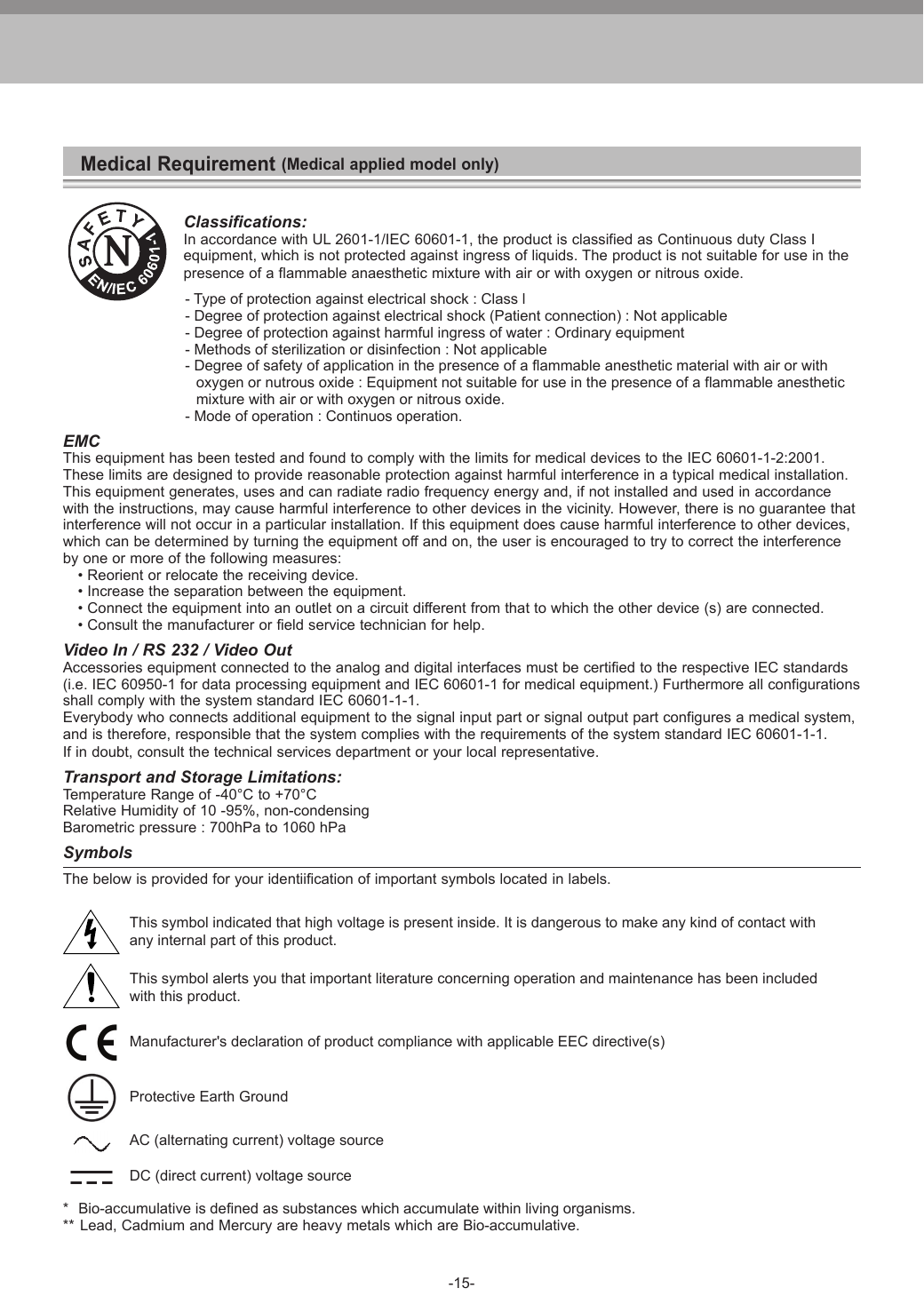 -15-Medical Requirement (Medical applied model only)Classifications:In accordance with UL 2601-1/IEC 60601-1, the product is classified as Continuous duty Class Iequipment, which is not protected against ingress of liquids. The product is not suitable for use in thepresence of a flammable anaesthetic mixture with air or with oxygen or nitrous oxide.         - Type of protection against electrical shock : Class l         - Degree of protection against electrical shock (Patient connection) : Not applicable         - Degree of protection against harmful ingress of water : Ordinary equipment         - Methods of sterilization or disinfection : Not applicable         - Degree of safety of application in the presence of a flammable anesthetic material with air or with           oxygen or nutrous oxide : Equipment not suitable for use in the presence of a flammable anesthetic           mixture with air or with oxygen or nitrous oxide.         - Mode of operation : Continuos operation.EMCThis equipment has been tested and found to comply with the limits for medical devices to the IEC 60601-1-2:2001. These limits are designed to provide reasonable protection against harmful interference in a typical medical installation.This equipment generates, uses and can radiate radio frequency energy and, if not installed and used in accordancewith the instructions, may cause harmful interference to other devices in the vicinity. However, there is no guarantee that interference will not occur in a particular installation. If this equipment does cause harmful interference to other devices,which can be determined by turning the equipment off and on, the user is encouraged to try to correct the interferenceby one or more of the following measures:  &bull; Reorient or relocate the receiving device.  &bull; Increase the separation between the equipment.  &bull; Connect the equipment into an outlet on a circuit different from that to which the other device (s) are connected.  &bull; Consult the manufacturer or field service technician for help.Video In / RS 232 / Video OutAccessories equipment connected to the analog and digital interfaces must be certified to the respective IEC standards(i.e. IEC 60950-1 for data processing equipment and IEC 60601-1 for medical equipment.) Furthermore all configurationsshall comply with the system standard IEC 60601-1-1.Everybody who connects additional equipment to the signal input part or signal output part configures a medical system,and is therefore, responsible that the system complies with the requirements of the system standard IEC 60601-1-1. If in doubt, consult the technical services department or your local representative.Transport and Storage Limitations:Temperature Range of -40&deg;C to +70&deg;CRelative Humidity of 10 -95%, non-condensingBarometric pressure : 700hPa to 1060 hPaSymbolsThe below is provided for your identiification of important symbols located in labels. This symbol indicated that high voltage is present inside. It is dangerous to make any kind of contact with  any internal part of this product. This symbol alerts you that important literature concerning operation and maintenance has been included  with this product. Manufacturer's declaration of product compliance with applicable EEC directive(s) Protective Earth Ground  AC (alternating current) voltage source  DC (direct current) voltage source*  Bio-accumulative is defined as substances which accumulate within living organisms.**  Lead, Cadmium and Mercury are heavy metals which are Bio-accumulative.