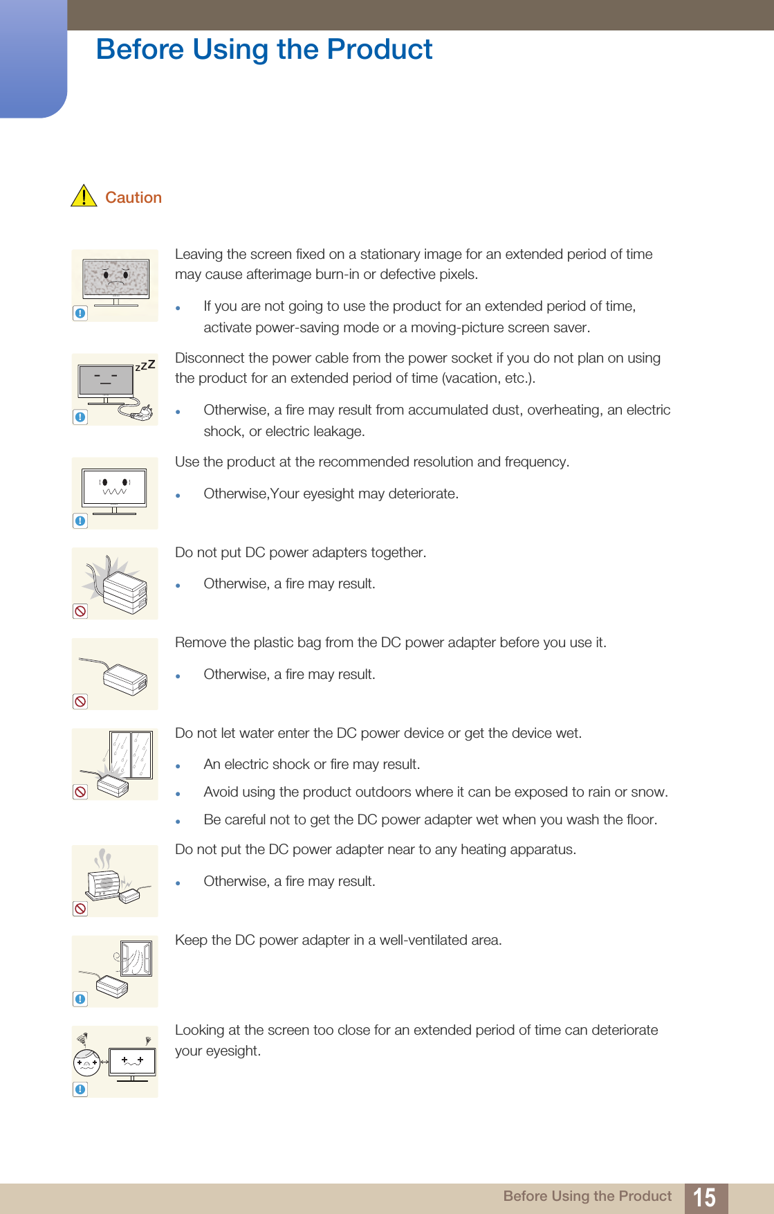 15Before Using the Product Before Using the Product CautionLeaving the screen fixed on a stationary image for an extended period of time may cause afterimage burn-in or defective pixels.If you are not going to use the product for an extended period of time, activate power-saving mode or a moving-picture screen saver.Disconnect the power cable from the power socket if you do not plan on using the product for an extended period of time (vacation, etc.).Otherwise, a fire may result from accumulated dust, overheating, an electric shock, or electric leakage. Use the product at the recommended resolution and frequency.Otherwise,Your eyesight may deteriorate.Do not put DC power adapters together.Otherwise, a fire may result.Remove the plastic bag from the DC power adapter before you use it.Otherwise, a fire may result.Do not let water enter the DC power device or get the device wet.An electric shock or fire may result. Avoid using the product outdoors where it can be exposed to rain or snow.Be careful not to get the DC power adapter wet when you wash the floor.Do not put the DC power adapter near to any heating apparatus.Otherwise, a fire may result.Keep the DC power adapter in a well-ventilated area.Looking at the screen too close for an extended period of time can deteriorate your eyesight.!!-_-!!!!