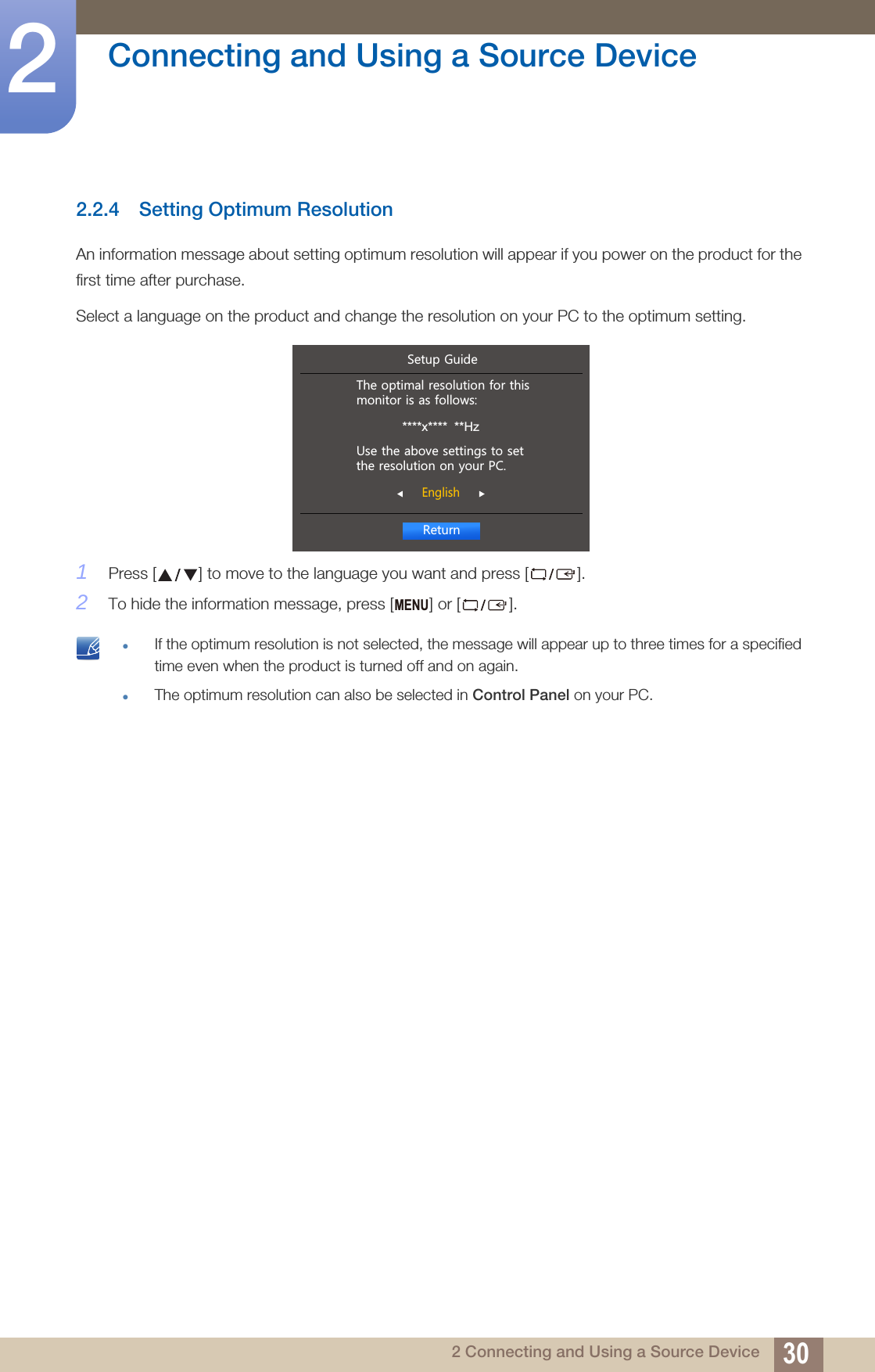 30Connecting and Using a Source Device22 Connecting and Using a Source Device2.2.4 Setting Optimum ResolutionAn information message about setting optimum resolution will appear if you power on the product for the first time after purchase.Select a language on the product and change the resolution on your PC to the optimum setting.1Press [ ] to move to the language you want and press [ ].2To hide the information message, press [ ] or [ ]. If the optimum resolution is not selected, the message will appear up to three times for a specified time even when the product is turned off and on again.The optimum resolution can also be selected in Control Panel on your PC.  5HWXUQ(QJOLVK7KHRSWLPDOUHVROXWLRQIRUWKLVPRQLWRULVDVIROORZV****x****  **Hz8VHWKHDERYHVHWWLQJVWRVHWWKHUHVROXWLRQRQ\RXU3&amp;6HWXS*XLGHMENU