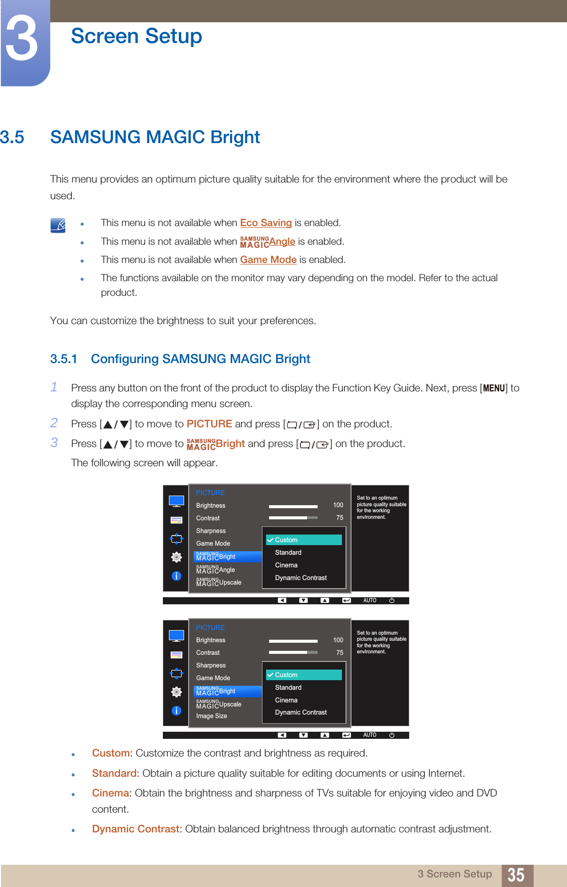 35Screen Setup33 Screen Setup3.5 SAMSUNG MAGIC BrightThis menu provides an optimum picture quality suitable for the environment where the product will be used. This menu is not available when Eco Saving is enabled.This menu is not available when  Angle is enabled.This menu is not available when Game Mode is enabled.The functions available on the monitor may vary depending on the model. Refer to the actual product. You can customize the brightness to suit your preferences.3.5.1 Configuring SAMSUNG MAGIC Bright1Press any button on the front of the product to display the Function Key Guide. Next, press [ ] to display the corresponding menu screen. 2Press [ ] to move to PICTURE and press [ ] on the product.3Press [ ] to move to  Bright and press [ ] on the product. The following screen will appear.Custom: Customize the contrast and brightness as required.Standard: Obtain a picture quality suitable for editing documents or using Internet.Cinema: Obtain the brightness and sharpness of TVs suitable for enjoying video and DVD content.Dynamic Contrast: Obtain balanced brightness through automatic contrast adjustment.SAMSUNGMAGICMENUSAMSUNGMAGIC1007560505022000PICTURE  1007560CustomOffOffWideCustomStandardCinemaDynamic ContrastAUTOBrightnessContrastSharpnessGame ModeSAMSUNGMAGICBrightSAMSUNGMAGICAngleUpscaleSAMSUNGMAGICSet to an optimum picture quality suitable for the working environment.1007560505022000PICTURE  1007560CustomOffOffWideCustomStandardCinemaDynamic ContrastAUTOBrightnessContrastSharpnessGame ModeImage SizeSAMSUNGMAGICBrightSAMSUNGMAGICUpscaleSet to an optimum picture quality suitable for the working environment.
