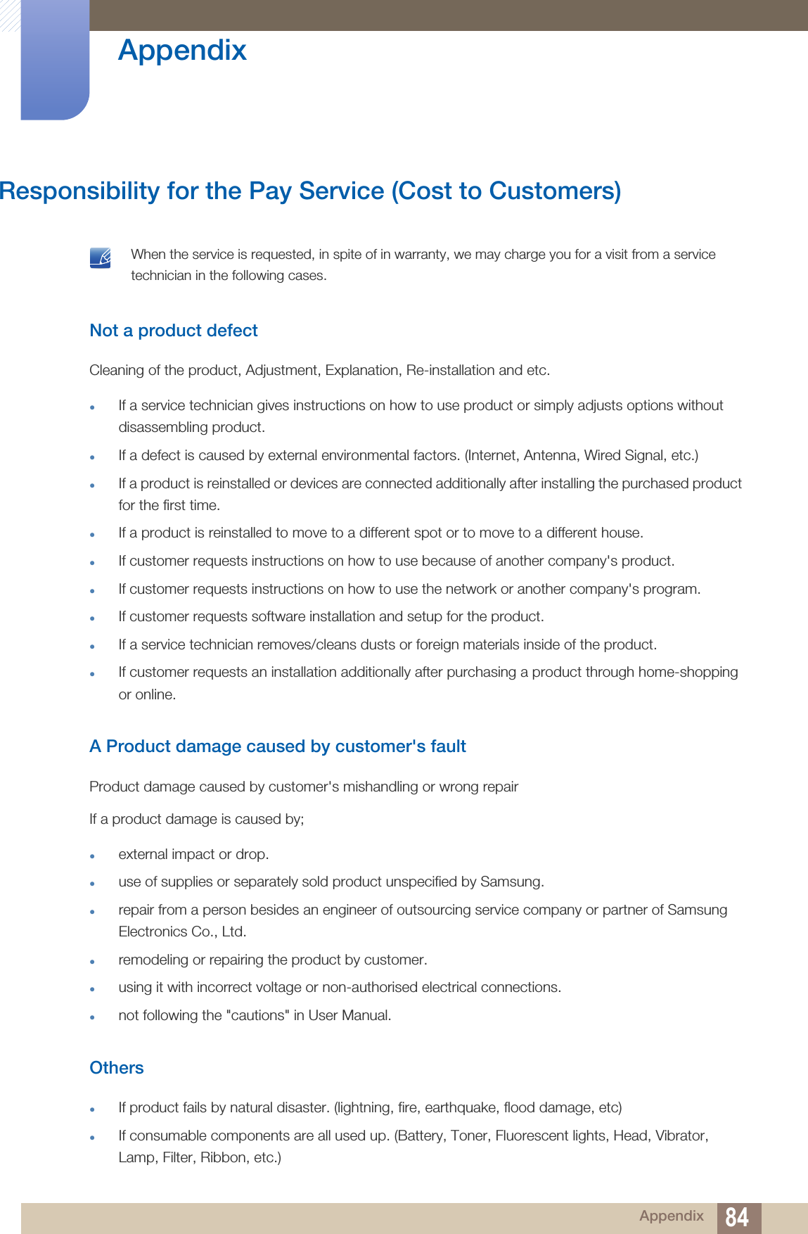 84Appendix AppendixResponsibility for the Pay Service (Cost to Customers) When the service is requested, in spite of in warranty, we may charge you for a visit from a service technician in the following cases. Not a product defectCleaning of the product, Adjustment, Explanation, Re-installation and etc.If a service technician gives instructions on how to use product or simply adjusts options without disassembling product.If a defect is caused by external environmental factors. (Internet, Antenna, Wired Signal, etc.)If a product is reinstalled or devices are connected additionally after installing the purchased product for the first time.If a product is reinstalled to move to a different spot or to move to a different house.If customer requests instructions on how to use because of another company&apos;s product.If customer requests instructions on how to use the network or another company&apos;s program.If customer requests software installation and setup for the product.If a service technician removes/cleans dusts or foreign materials inside of the product.If customer requests an installation additionally after purchasing a product through home-shopping or online.A Product damage caused by customer&apos;s faultProduct damage caused by customer&apos;s mishandling or wrong repair If a product damage is caused by;external impact or drop.use of supplies or separately sold product unspecified by Samsung.repair from a person besides an engineer of outsourcing service company or partner of Samsung Electronics Co., Ltd.remodeling or repairing the product by customer.using it with incorrect voltage or non-authorised electrical connections.not following the &quot;cautions&quot; in User Manual.OthersIf product fails by natural disaster. (lightning, fire, earthquake, flood damage, etc)If consumable components are all used up. (Battery, Toner, Fluorescent lights, Head, Vibrator, Lamp, Filter, Ribbon, etc.)