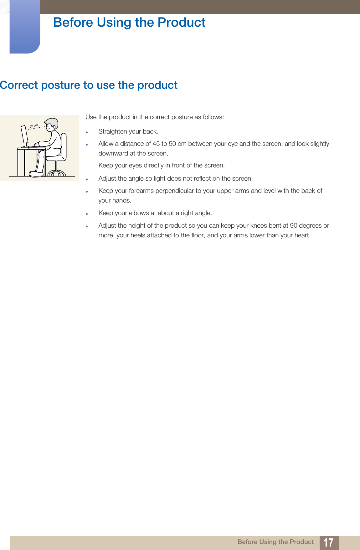 17Before Using the Product Before Using the ProductCorrect posture to use the product Use the product in the correct posture as follows:Straighten your back.Allow a distance of 45 to 50 cm between your eye and the screen, and look slightly downward at the screen. Keep your eyes directly in front of the screen. Adjust the angle so light does not reflect on the screen.Keep your forearms perpendicular to your upper arms and level with the back of your hands.Keep your elbows at about a right angle.Adjust the height of the product so you can keep your knees bent at 90 degrees or more, your heels attached to the floor, and your arms lower than your heart.