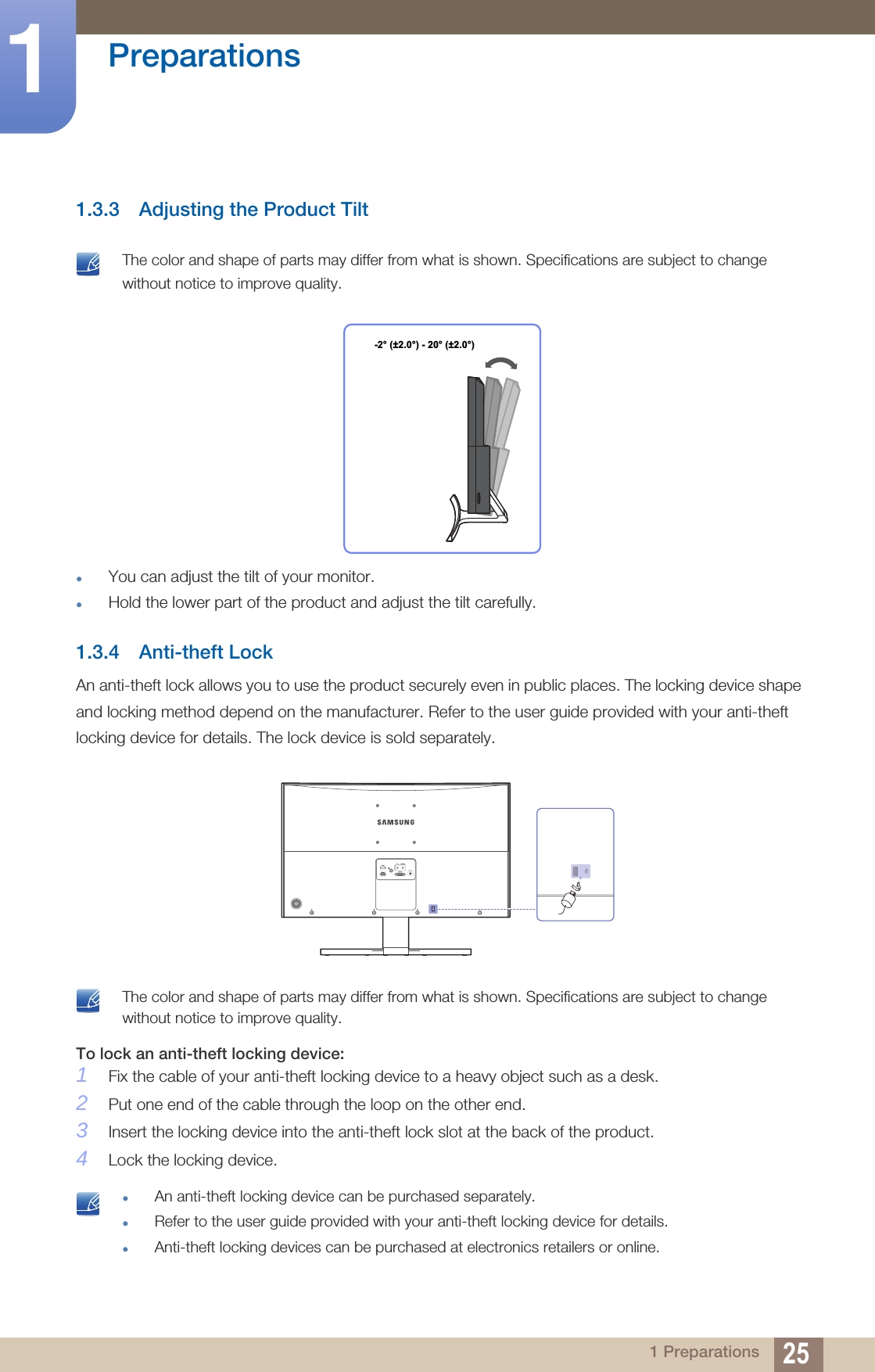 25Preparations11 Preparations1.3.3 Adjusting the Product Tilt The color and shape of parts may differ from what is shown. Specifications are subject to change without notice to improve quality. You can adjust the tilt of your monitor.Hold the lower part of the product and adjust the tilt carefully.1.3.4 Anti-theft LockAn anti-theft lock allows you to use the product securely even in public places. The locking device shape and locking method depend on the manufacturer. Refer to the user guide provided with your anti-theft locking device for details. The lock device is sold separately. The color and shape of parts may differ from what is shown. Specifications are subject to change without notice to improve quality. To lock an anti-theft locking device: 1Fix the cable of your anti-theft locking device to a heavy object such as a desk.2Put one end of the cable through the loop on the other end.3Insert the locking device into the anti-theft lock slot at the back of the product.4Lock the locking device. An anti-theft locking device can be purchased separately.Refer to the user guide provided with your anti-theft locking device for details.Anti-theft locking devices can be purchased at electronics retailers or online. -2° (±2.0°) - 20° (±2.0°)