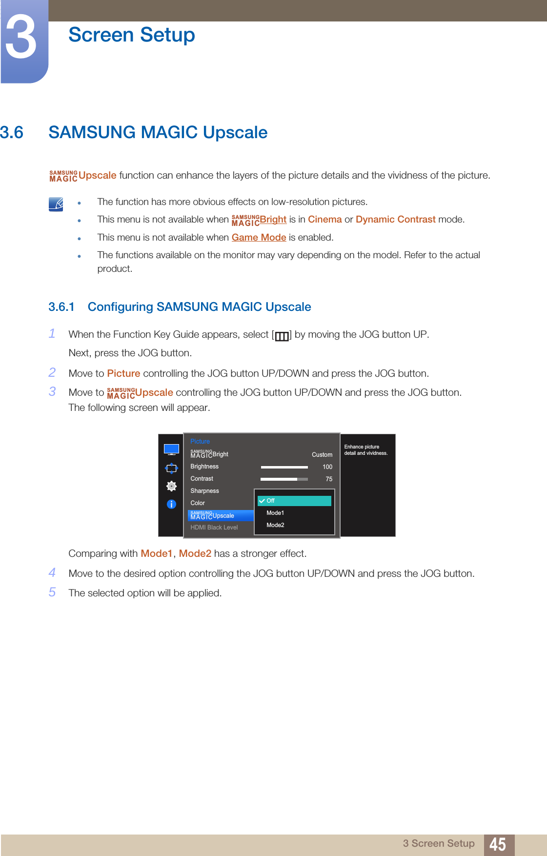 45Screen Setup33 Screen Setup3.6 SAMSUNG MAGIC UpscaleUpscale function can enhance the layers of the picture details and the vividness of the picture. The function has more obvious effects on low-resolution pictures.This menu is not available when  Bright is in Cinema or Dynamic Contrast mode.This menu is not available when Game Mode is enabled.The functions available on the monitor may vary depending on the model. Refer to the actual product. 3.6.1 Configuring SAMSUNG MAGIC Upscale1When the Function Key Guide appears, select [ ] by moving the JOG button UP. Next, press the JOG button.2Move to Picture controlling the JOG button UP/DOWN and press the JOG button.3Move to  Upscale controlling the JOG button UP/DOWN and press the JOG button.The following screen will appear.Comparing with Mode1, Mode2 has a stronger effect.4Move to the desired option controlling the JOG button UP/DOWN and press the JOG button.5The selected option will be applied.SAMSUNGMAGICSAMSUNGMAGICSAMSUNGMAGIC1007560505022000Picture  Custom1007560OffBrightnessContrastSharpnessColorHDMI Black LevelSAMSUNGMAGICBrightSAMSUNGMAGICUpscaleOffMode1Mode2Enhance picture detail and vividness.