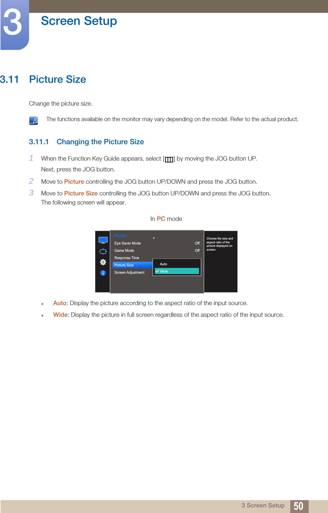 50Screen Setup33 Screen Setup3.11 Picture SizeChange the picture size. The functions available on the monitor may vary depending on the model. Refer to the actual product. 3.11.1 Changing the Picture Size1When the Function Key Guide appears, select [ ] by moving the JOG button UP. Next, press the JOG button.2Move to Picture controlling the JOG button UP/DOWN and press the JOG button.3Move to Picture Size controlling the JOG button UP/DOWN and press the JOG button.The following screen will appear.Auto: Display the picture according to the aspect ratio of the input source.Wide: Display the picture in full screen regardless of the aspect ratio of the input source.In PC mode1007560505022000Picture  Eye Saver ModeGame ModeResponse TimePicture SizeScreen AdjustmentChoose the size and aspect ratio of the picture displayed on screen.AutoWideOffOff