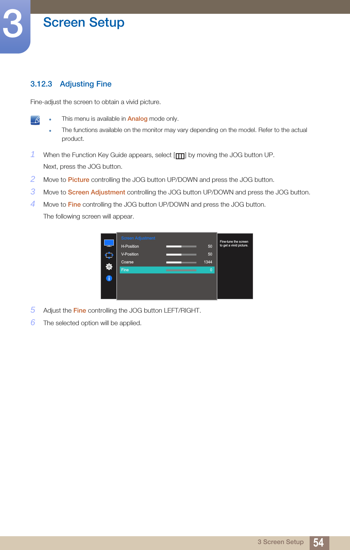 54Screen Setup33 Screen Setup3.12.3 Adjusting FineFine-adjust the screen to obtain a vivid picture. This menu is available in Analog mode only.The functions available on the monitor may vary depending on the model. Refer to the actual product. 1When the Function Key Guide appears, select [ ] by moving the JOG button UP. Next, press the JOG button.2Move to Picture controlling the JOG button UP/DOWN and press the JOG button.3Move to Screen Adjustment controlling the JOG button UP/DOWN and press the JOG button.4Move to Fine controlling the JOG button UP/DOWN and press the JOG button.The following screen will appear.5Adjust the Fine controlling the JOG button LEFT/RIGHT.6The selected option will be applied.1007560505022000Screen Adjustment  H-PositionV-PositionCoarseFineFine-tune the screen to get a vivid picture.505013440