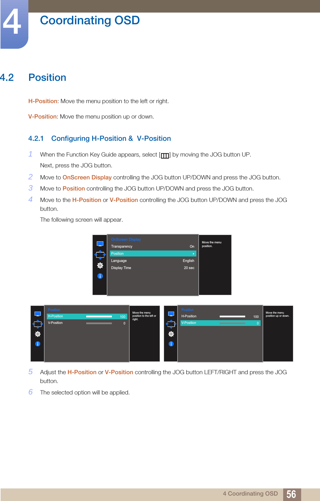 56Coordinating OSD44 Coordinating OSD4.2 PositionH-Position: Move the menu position to the left or right. V-Position: Move the menu position up or down. 4.2.1 Configuring H-Position &amp;  V-Position1When the Function Key Guide appears, select [ ] by moving the JOG button UP. Next, press the JOG button.2Move to OnScreen Display controlling the JOG button UP/DOWN and press the JOG button.3Move to Position controlling the JOG button UP/DOWN and press the JOG button.4Move to the H-Position or V-Position controlling the JOG button UP/DOWN and press the JOG button.The following screen will appear.5Adjust the H-Position or V-Position controlling the JOG button LEFT/RIGHT and press the JOG button.6The selected option will be applied.OnScreen DisplayOnEnglish20 sec  TransparencyPositionLanguageDisplay Time  Move the menu position.Position  H-PositionV-Position  Move the menu position to the left or right.1000Position  H-PositionV-Position  Move the menu position up or down.1000