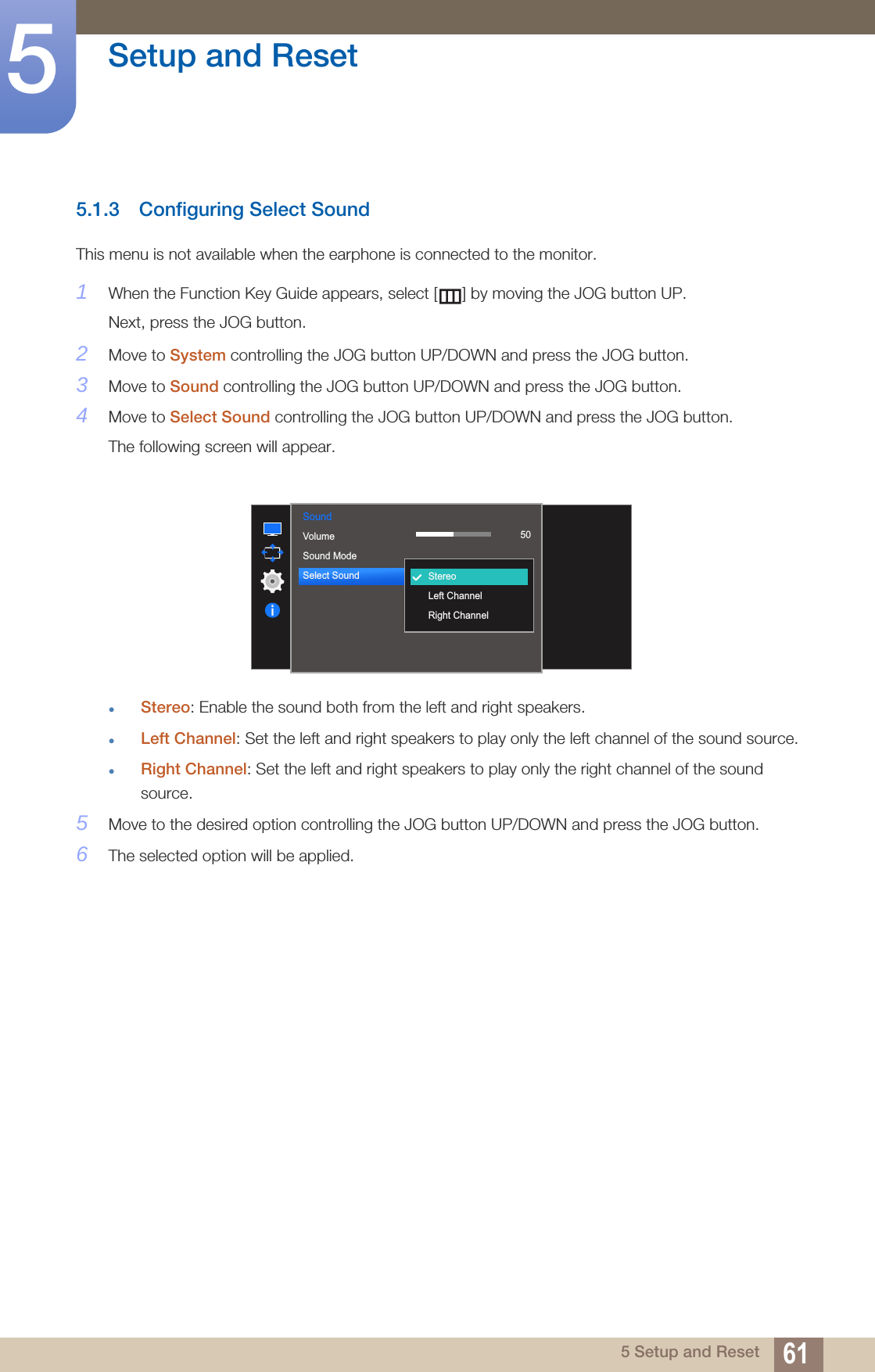 61Setup and Reset55 Setup and Reset5.1.3 Configuring Select Sound This menu is not available when the earphone is connected to the monitor.1When the Function Key Guide appears, select [ ] by moving the JOG button UP. Next, press the JOG button.2Move to System controlling the JOG button UP/DOWN and press the JOG button.3Move to Sound controlling the JOG button UP/DOWN and press the JOG button.4Move to Select Sound controlling the JOG button UP/DOWN and press the JOG button.The following screen will appear.Stereo: Enable the sound both from the left and right speakers.Left Channel: Set the left and right speakers to play only the left channel of the sound source.Right Channel: Set the left and right speakers to play only the right channel of the sound source.5Move to the desired option controlling the JOG button UP/DOWN and press the JOG button.6The selected option will be applied.Sound  VolumeSound ModeSelect Sound StereoLeft ChannelRight Channel50