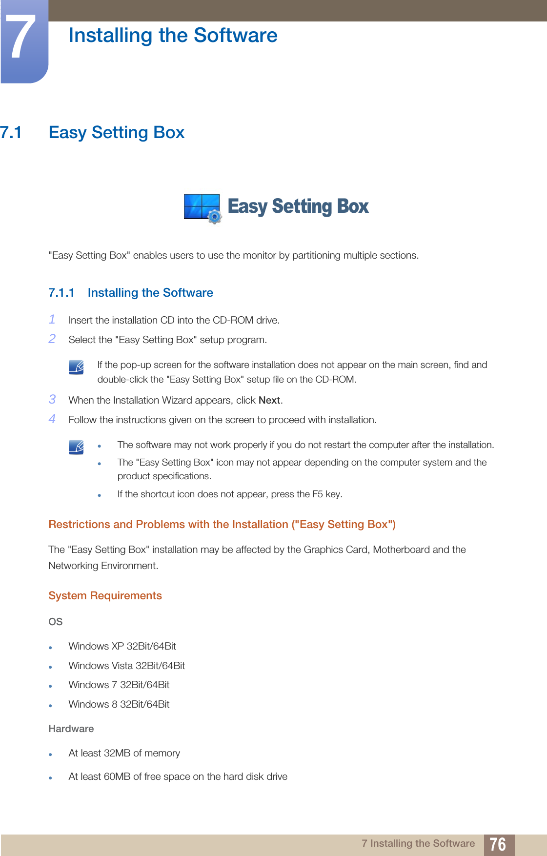 767 Installing the Software7  Installing the Software7.1 Easy Setting Box&quot;Easy Setting Box&quot; enables users to use the monitor by partitioning multiple sections.7.1.1 Installing the Software1Insert the installation CD into the CD-ROM drive.2Select the &quot;Easy Setting Box&quot; setup program. If the pop-up screen for the software installation does not appear on the main screen, find and double-click the &quot;Easy Setting Box&quot; setup file on the CD-ROM. 3When the Installation Wizard appears, click Next.4Follow the instructions given on the screen to proceed with installation. The software may not work properly if you do not restart the computer after the installation.The &quot;Easy Setting Box&quot; icon may not appear depending on the computer system and the product specifications.If the shortcut icon does not appear, press the F5 key. Restrictions and Problems with the Installation (&quot;Easy Setting Box&quot;)The &quot;Easy Setting Box&quot; installation may be affected by the Graphics Card, Motherboard and the Networking Environment.System RequirementsOSWindows XP 32Bit/64BitWindows Vista 32Bit/64BitWindows 7 32Bit/64BitWindows 8 32Bit/64BitHardwareAt least 32MB of memoryAt least 60MB of free space on the hard disk driveEasy Setting Box