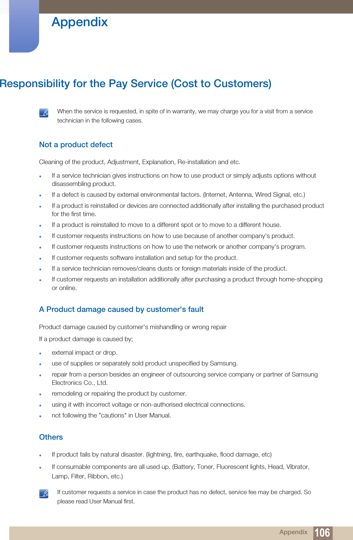 106Appendix AppendixResponsibility for the Pay Service (Cost to Customers) When the service is requested, in spite of in warranty, we may charge you for a visit from a service technician in the following cases. Not a product defectCleaning of the product, Adjustment, Explanation, Re-installation and etc.zIf a service technician gives instructions on how to use product or simply adjusts options without disassembling product.zIf a defect is caused by external environmental factors. (Internet, Antenna, Wired Signal, etc.)zIf a product is reinstalled or devices are connected additionally after installing the purchased product for the first time.zIf a product is reinstalled to move to a different spot or to move to a different house.zIf customer requests instructions on how to use because of another company&apos;s product.zIf customer requests instructions on how to use the network or another company&apos;s program.zIf customer requests software installation and setup for the product.zIf a service technician removes/cleans dusts or foreign materials inside of the product.zIf customer requests an installation additionally after purchasing a product through home-shopping or online.A Product damage caused by customer&apos;s faultProduct damage caused by customer&apos;s mishandling or wrong repair If a product damage is caused by;zexternal impact or drop.zuse of supplies or separately sold product unspecified by Samsung.zrepair from a person besides an engineer of outsourcing service company or partner of Samsung Electronics Co., Ltd.zremodeling or repairing the product by customer.zusing it with incorrect voltage or non-authorised electrical connections.znot following the &quot;cautions&quot; in User Manual.OtherszIf product fails by natural disaster. (lightning, fire, earthquake, flood damage, etc)zIf consumable components are all used up. (Battery, Toner, Fluorescent lights, Head, Vibrator, Lamp, Filter, Ribbon, etc.) If customer requests a service in case the product has no defect, service fee may be charged. So please read User Manual first. 