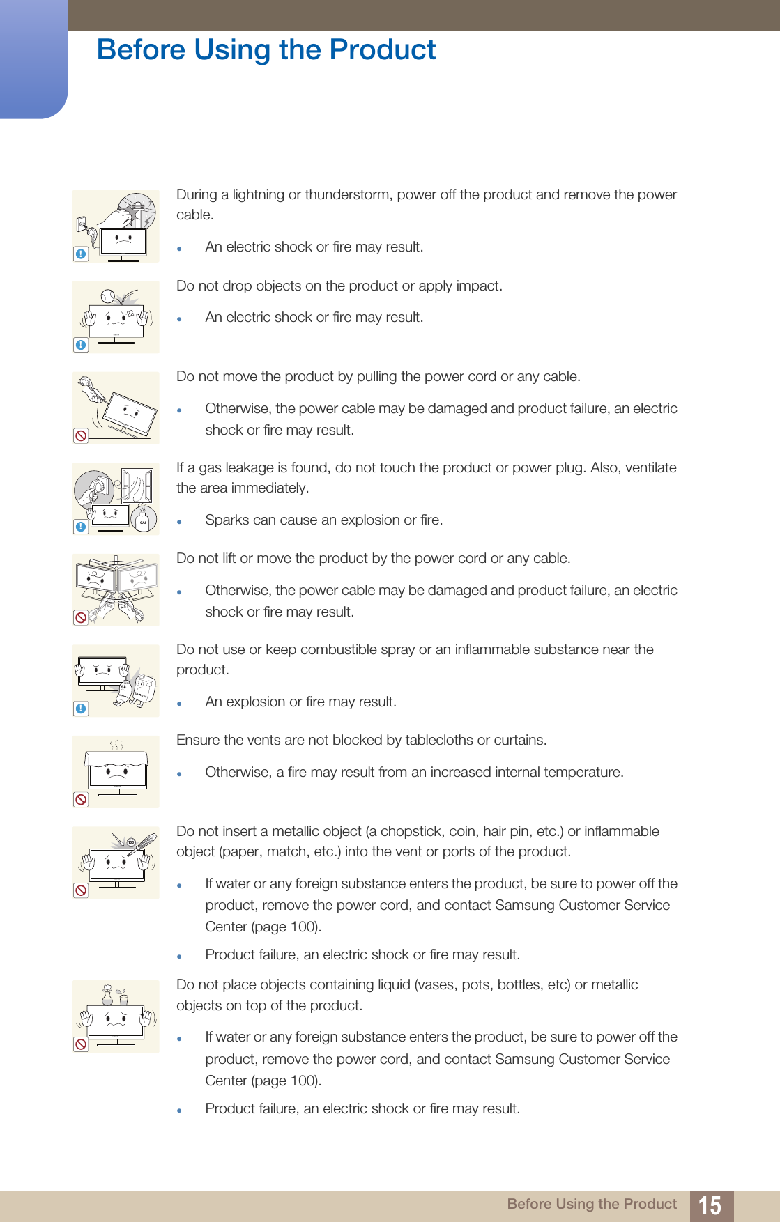 15Before Using the Product Before Using the ProductDuring a lightning or thunderstorm, power off the product and remove the power cable.zAn electric shock or fire may result.Do not drop objects on the product or apply impact.zAn electric shock or fire may result.Do not move the product by pulling the power cord or any cable.zOtherwise, the power cable may be damaged and product failure, an electric shock or fire may result.If a gas leakage is found, do not touch the product or power plug. Also, ventilate the area immediately.zSparks can cause an explosion or fire.Do not lift or move the product by the power cord or any cable.zOtherwise, the power cable may be damaged and product failure, an electric shock or fire may result.Do not use or keep combustible spray or an inflammable substance near the product.zAn explosion or fire may result.Ensure the vents are not blocked by tablecloths or curtains.zOtherwise, a fire may result from an increased internal temperature.Do not insert a metallic object (a chopstick, coin, hair pin, etc.) or inflammable object (paper, match, etc.) into the vent or ports of the product.zIf water or any foreign substance enters the product, be sure to power off the product, remove the power cord, and contact Samsung Customer Service Center (page 100).zProduct failure, an electric shock or fire may result. Do not place objects containing liquid (vases, pots, bottles, etc) or metallic objects on top of the product.zIf water or any foreign substance enters the product, be sure to power off the product, remove the power cord, and contact Samsung Customer Service Center (page 100). zProduct failure, an electric shock or fire may result.!!!GAS!10 0