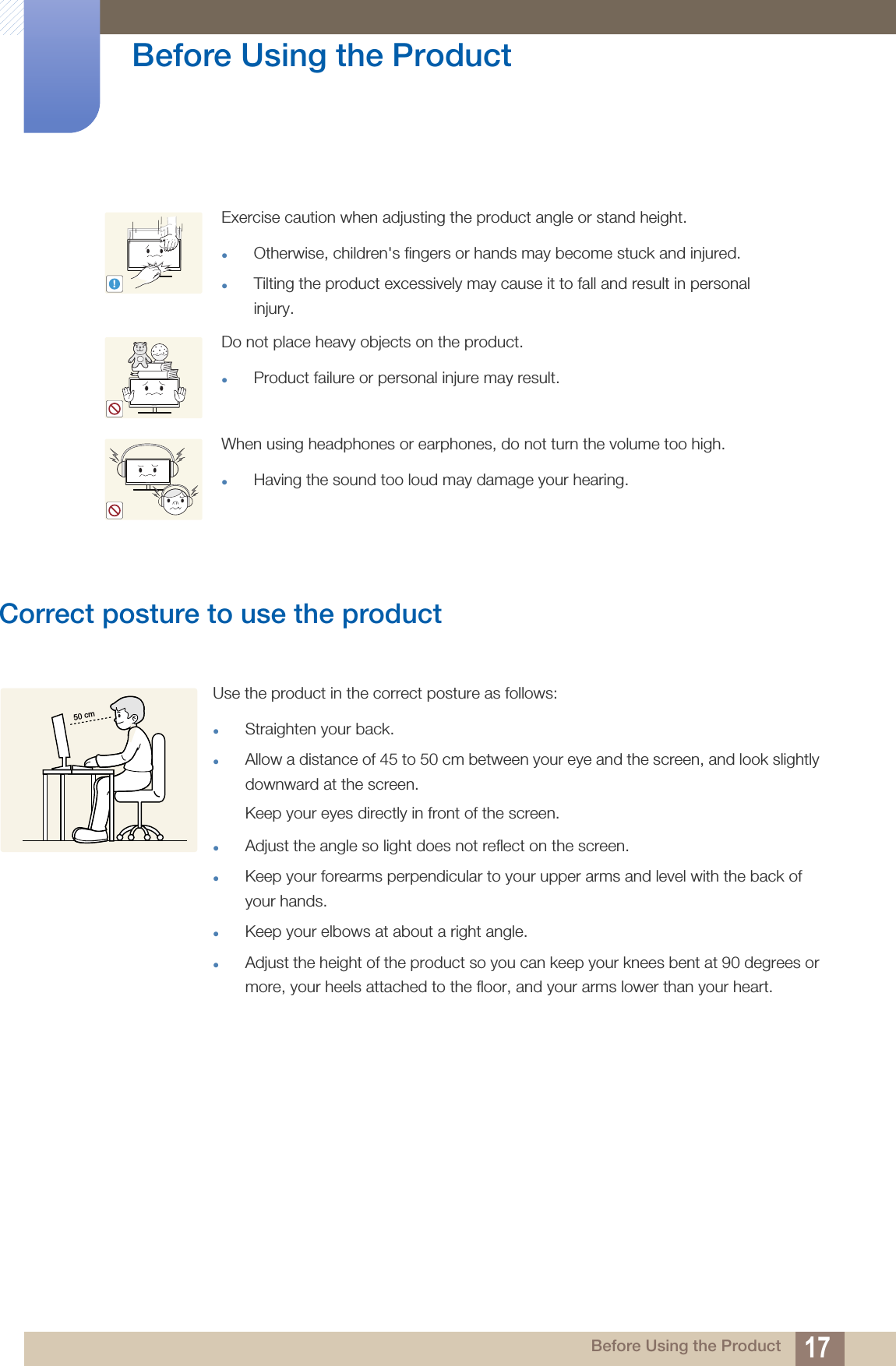 17Before Using the Product Before Using the ProductCorrect posture to use the product Exercise caution when adjusting the product angle or stand height.zOtherwise, children&apos;s fingers or hands may become stuck and injured.zTilting the product excessively may cause it to fall and result in personal injury. Do not place heavy objects on the product.zProduct failure or personal injure may result.When using headphones or earphones, do not turn the volume too high.zHaving the sound too loud may damage your hearing.!Use the product in the correct posture as follows:zStraighten your back.zAllow a distance of 45 to 50 cm between your eye and the screen, and look slightly downward at the screen. Keep your eyes directly in front of the screen. zAdjust the angle so light does not reflect on the screen.zKeep your forearms perpendicular to your upper arms and level with the back of your hands.zKeep your elbows at about a right angle.zAdjust the height of the product so you can keep your knees bent at 90 degrees or more, your heels attached to the floor, and your arms lower than your heart.50 cm