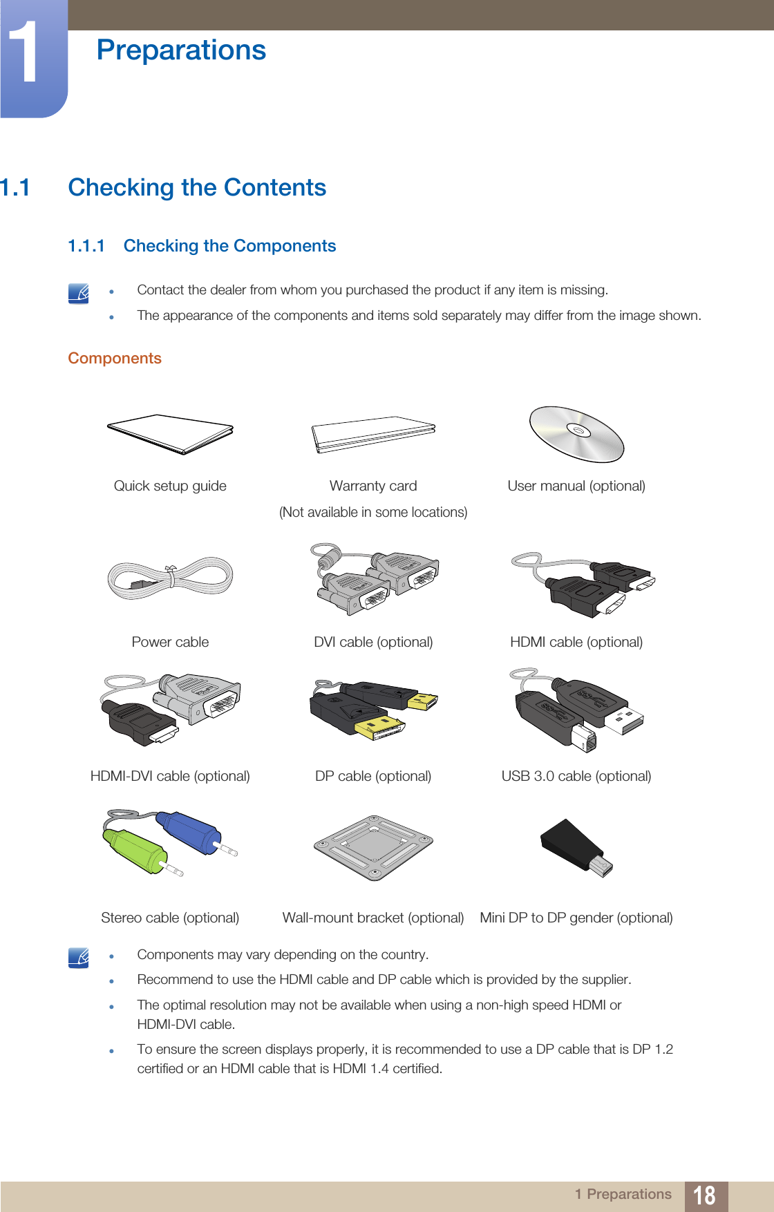 181 Preparations1  Preparations1.1 Checking the Contents1.1.1 Checking the Components zContact the dealer from whom you purchased the product if any item is missing.zThe appearance of the components and items sold separately may differ from the image shown. Components zComponents may vary depending on the country.zRecommend to use the HDMI cable and DP cable which is provided by the supplier.zThe optimal resolution may not be available when using a non-high speed HDMI or HDMI-DVI cable. zTo ensure the screen displays properly, it is recommended to use a DP cable that is DP 1.2 certified or an HDMI cable that is HDMI 1.4 certified. Quick setup guide Warranty card(Not available in some locations)User manual (optional)Power cable DVI cable (optional) HDMI cable (optional)HDMI-DVI cable (optional) DP cable (optional) USB 3.0 cable (optional)Stereo cable (optional) Wall-mount bracket (optional) Mini DP to DP gender (optional)