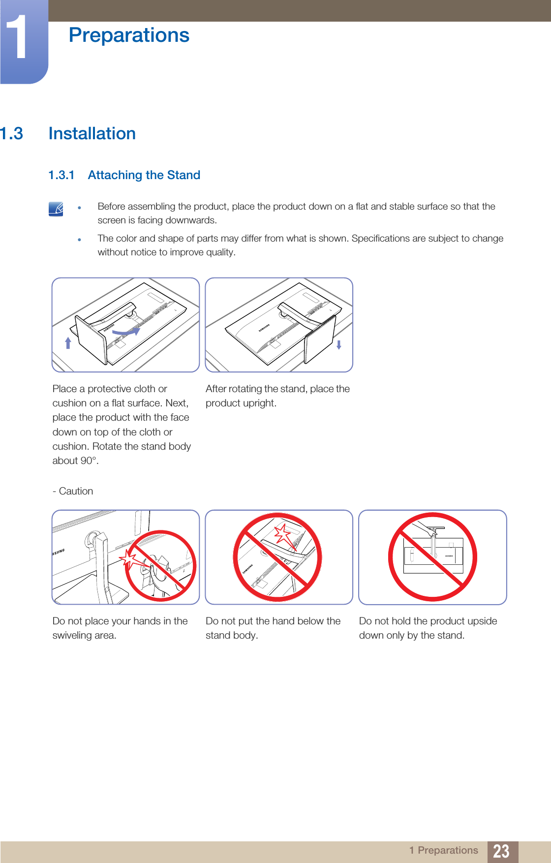 23Preparations11 Preparations1.3 Installation1.3.1 Attaching the Stand zBefore assembling the product, place the product down on a flat and stable surface so that the screen is facing downwards.zThe color and shape of parts may differ from what is shown. Specifications are subject to change without notice to improve quality. Place a protective cloth or cushion on a flat surface. Next, place the product with the face down on top of the cloth or cushion. Rotate the stand body about 90°.After rotating the stand, place the product upright.- CautionDo not place your hands in the swiveling area.Do not put the hand below the stand body.Do not hold the product upside down only by the stand.