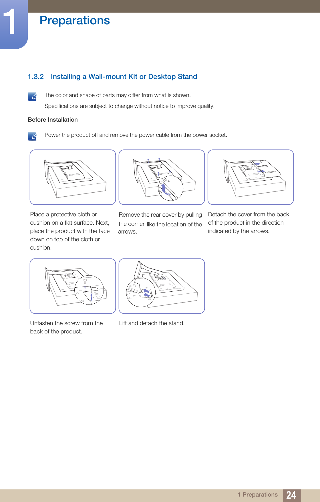 24Preparations11 Preparations1.3.2 Installing a Wall-mount Kit or Desktop Stand The color and shape of parts may differ from what is shown.Specifications are subject to change without notice to improve quality. Before Installation Power the product off and remove the power cable from the power socket. Place a protective cloth or cushion on a flat surface. Next, place the product with the face down on top of the cloth or cushion.Detach the cover from the back of the product in the direction indicated by the arrows.Unfasten the screw from the back of the product.Lift and detach the stand.Remove the rear cover by pulling the corner  like the location of the arrows.
