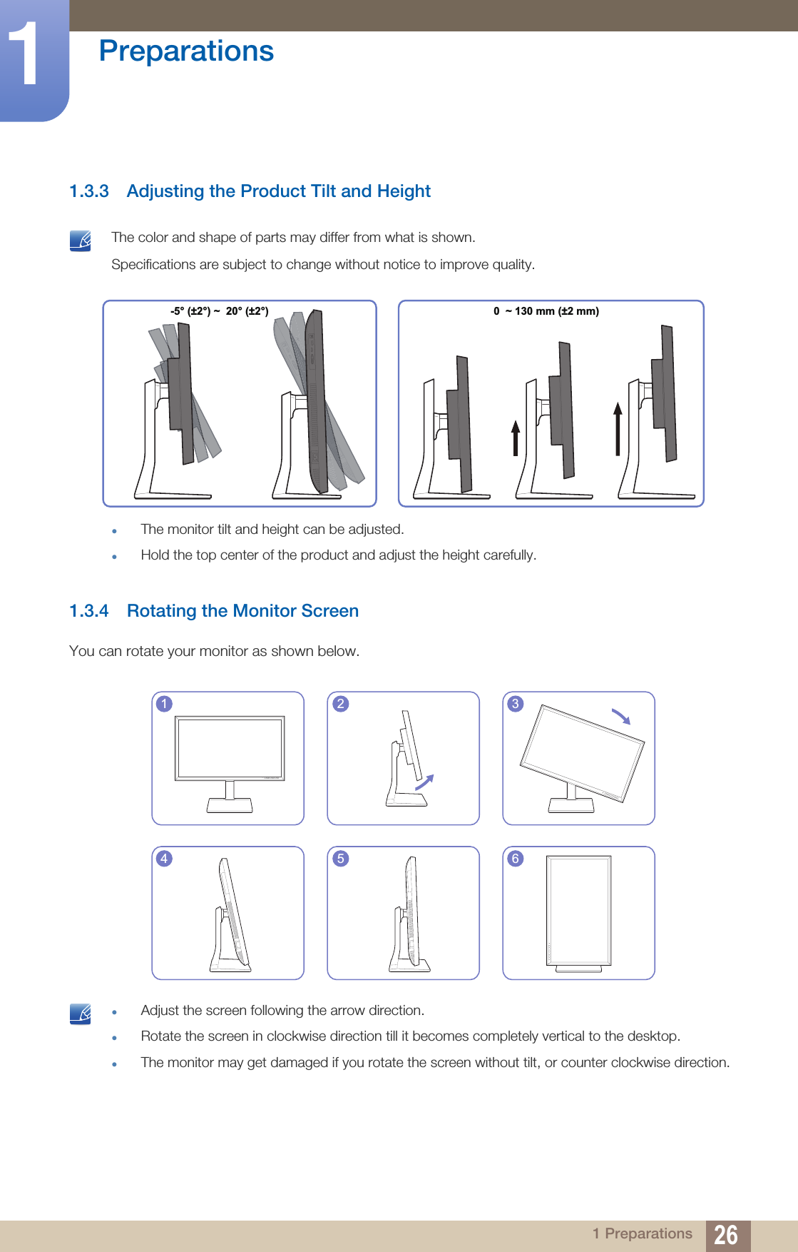 26Preparations11 Preparations1.3.3 Adjusting the Product Tilt and Height The color and shape of parts may differ from what is shown. Specifications are subject to change without notice to improve quality.zThe monitor tilt and height can be adjusted.zHold the top center of the product and adjust the height carefully. 1.3.4 Rotating the Monitor ScreenYou can rotate your monitor as shown below. zAdjust the screen following the arrow direction.zRotate the screen in clockwise direction till it becomes completely vertical to the desktop.zThe monitor may get damaged if you rotate the screen without tilt, or counter clockwise direction.  -5° (±2°) ~  20° (±2°) 0  ~ 130 mm (±2 mm)1 2 34 5 6