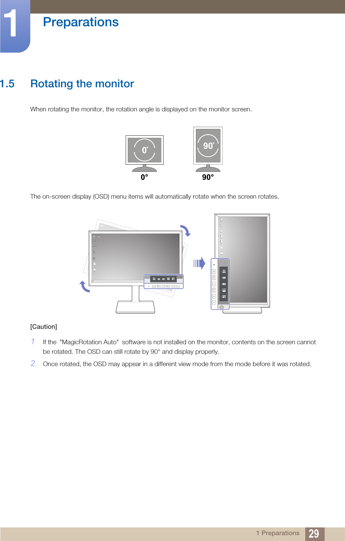 29Preparations11 Preparations1.5 Rotating the monitorWhen rotating the monitor, the rotation angle is displayed on the monitor screen.The on-screen display (OSD) menu items will automatically rotate when the screen rotates.[Caution]1If the &quot;MagicRotation Auto&quot; software is not installed on the monitor, contents on the screen cannot be rotated. The OSD can still rotate by 90° and display properly.2Once rotated, the OSD may appear in a different view mode from the mode before it was rotated. 0° 90°MENUSOURCEPIP/PBPMENU SOURCE PIP/PBP