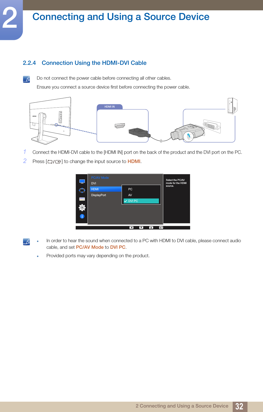 32Connecting and Using a Source Device22 Connecting and Using a Source Device2.2.4 Connection Using the HDMI-DVI Cable Do not connect the power cable before connecting all other cables. Ensure you connect a source device first before connecting the power cable. 1Connect the HDMI-DVI cable to the [HDMI IN] port on the back of the product and the DVI port on the PC.2Press [ ] to change the input source to HDMI. zIn order to hear the sound when connected to a PC with HDMI to DVI cable, please connect audio cable, and set PC/AV Mode to DVI PC.zProvided ports may vary depending on the product. HDMI INPC/AV Mode  DVIHDMIDisplayPort  PCAVDVI PCSelect the PC/AV mode for the HDMI source.