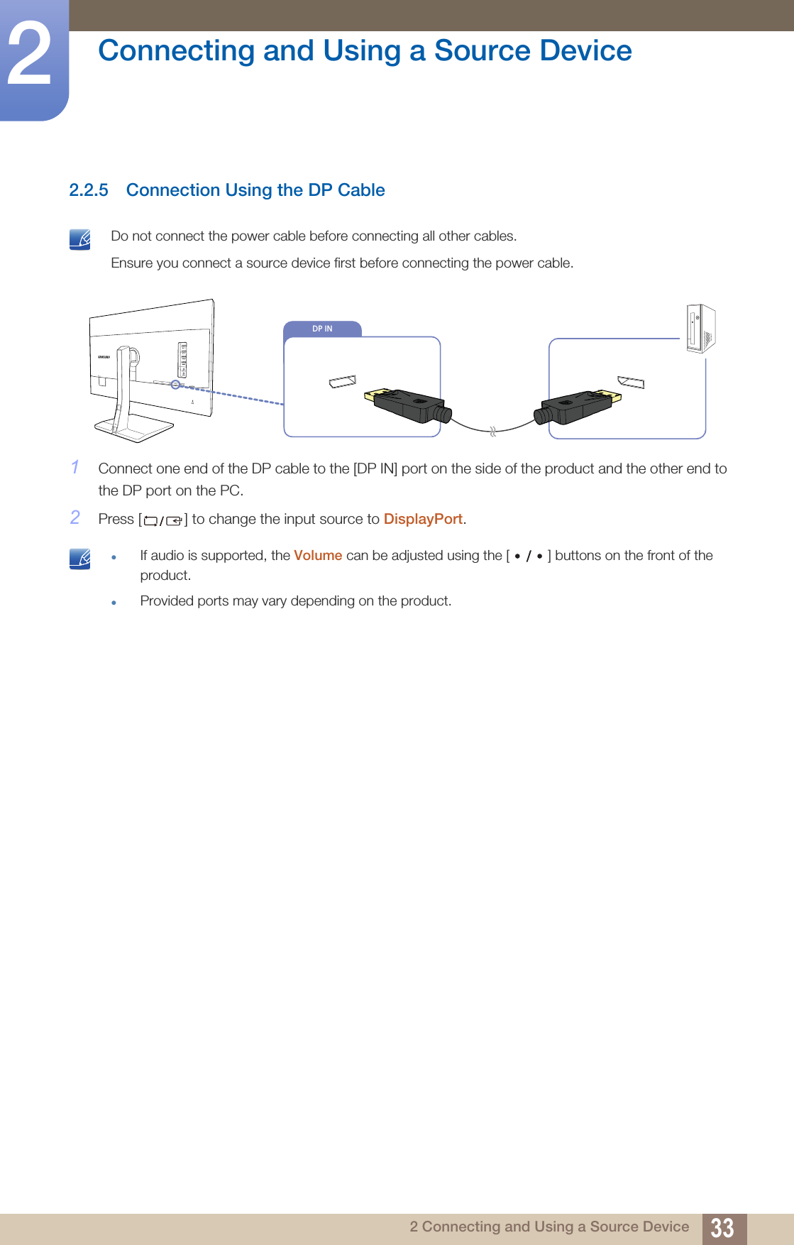 33Connecting and Using a Source Device22 Connecting and Using a Source Device2.2.5 Connection Using the DP Cable Do not connect the power cable before connecting all other cables. Ensure you connect a source device first before connecting the power cable. 1Connect one end of the DP cable to the [DP IN] port on the side of the product and the other end to the DP port on the PC.2Press [ ] to change the input source to DisplayPort. zIf audio is supported, the Volume can be adjusted using the [ ] buttons on the front of the product.zProvided ports may vary depending on the product. DP IN