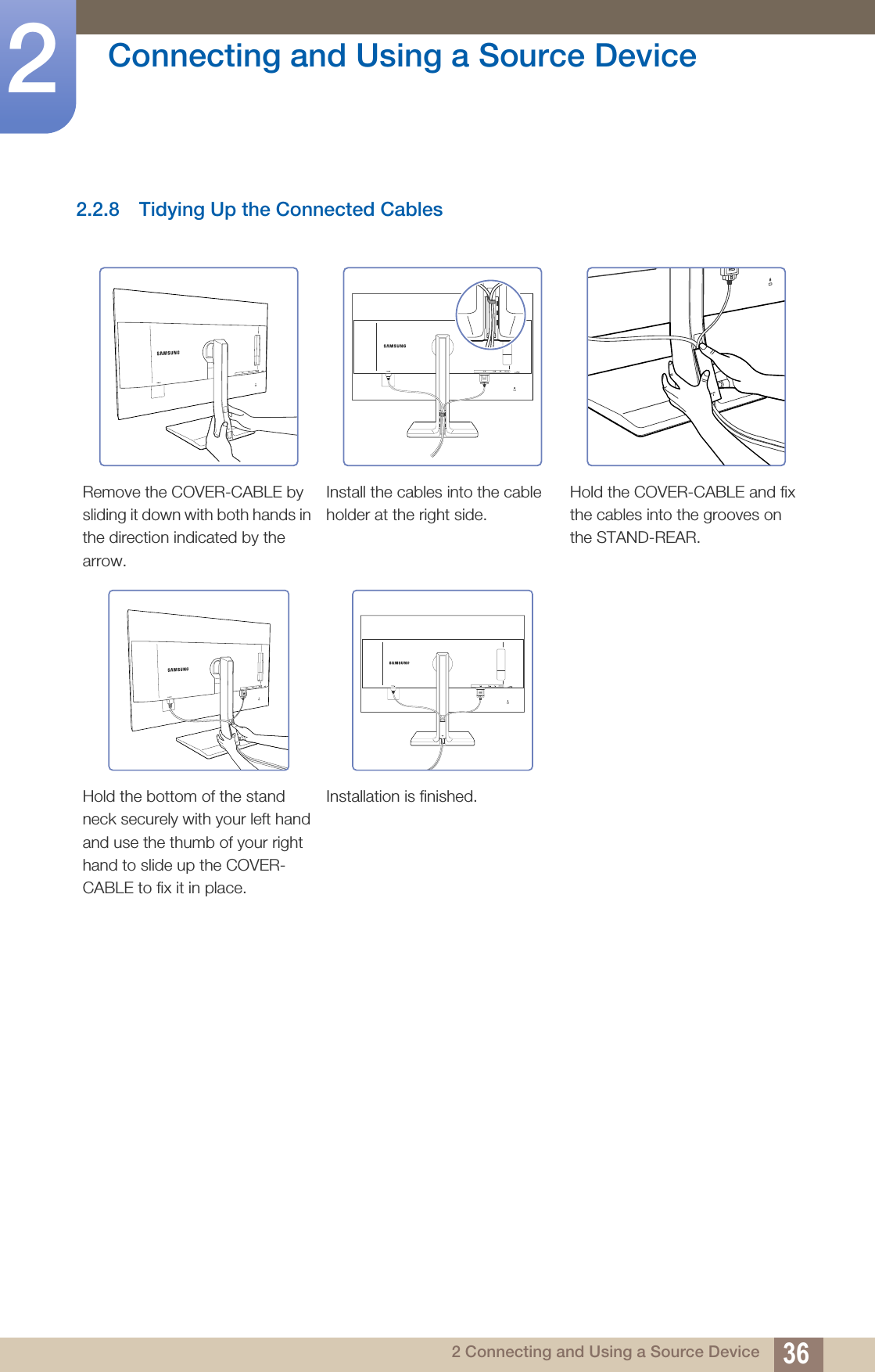 36Connecting and Using a Source Device22 Connecting and Using a Source Device2.2.8 Tidying Up the Connected CablesRemove the COVER-CABLE by sliding it down with both hands in the direction indicated by the arrow.Install the cables into the cable holder at the right side.Hold the COVER-CABLE and fix the cables into the grooves on the STAND-REAR.Hold the bottom of the stand neck securely with your left hand and use the thumb of your right hand to slide up the COVER-CABLE to fix it in place.Installation is finished.