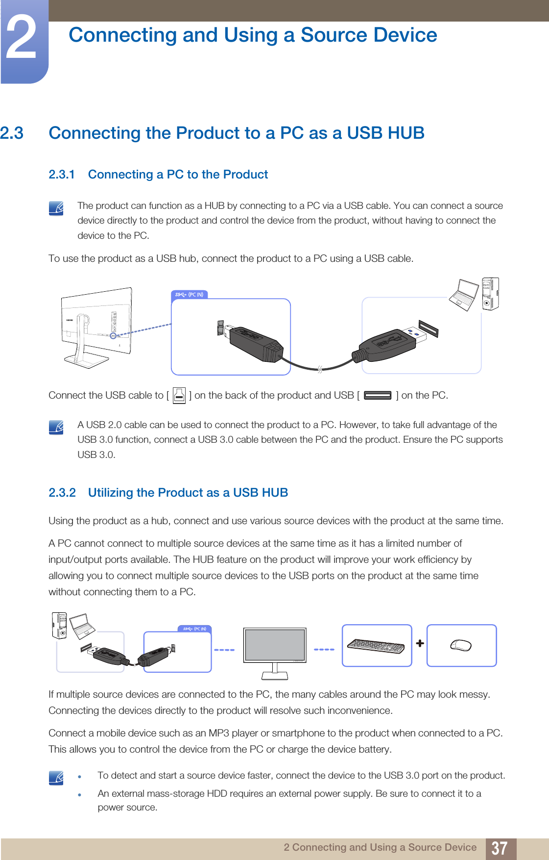 37Connecting and Using a Source Device22 Connecting and Using a Source Device2.3 Connecting the Product to a PC as a USB HUB2.3.1 Connecting a PC to the Product The product can function as a HUB by connecting to a PC via a USB cable. You can connect a source device directly to the product and control the device from the product, without having to connect the device to the PC. To use the product as a USB hub, connect the product to a PC using a USB cable.Connect the USB cable to [ ] on the back of the product and USB [ ] on the PC. A USB 2.0 cable can be used to connect the product to a PC. However, to take full advantage of the USB 3.0 function, connect a USB 3.0 cable between the PC and the product. Ensure the PC supports USB 3.0. 2.3.2 Utilizing the Product as a USB HUBUsing the product as a hub, connect and use various source devices with the product at the same time.A PC cannot connect to multiple source devices at the same time as it has a limited number of input/output ports available. The HUB feature on the product will improve your work efficiency by allowing you to connect multiple source devices to the USB ports on the product at the same time without connecting them to a PC.If multiple source devices are connected to the PC, the many cables around the PC may look messy. Connecting the devices directly to the product will resolve such inconvenience.Connect a mobile device such as an MP3 player or smartphone to the product when connected to a PC. This allows you to control the device from the PC or charge the device battery. zTo detect and start a source device faster, connect the device to the USB 3.0 port on the product.zAn external mass-storage HDD requires an external power supply. Be sure to connect it to a power source.