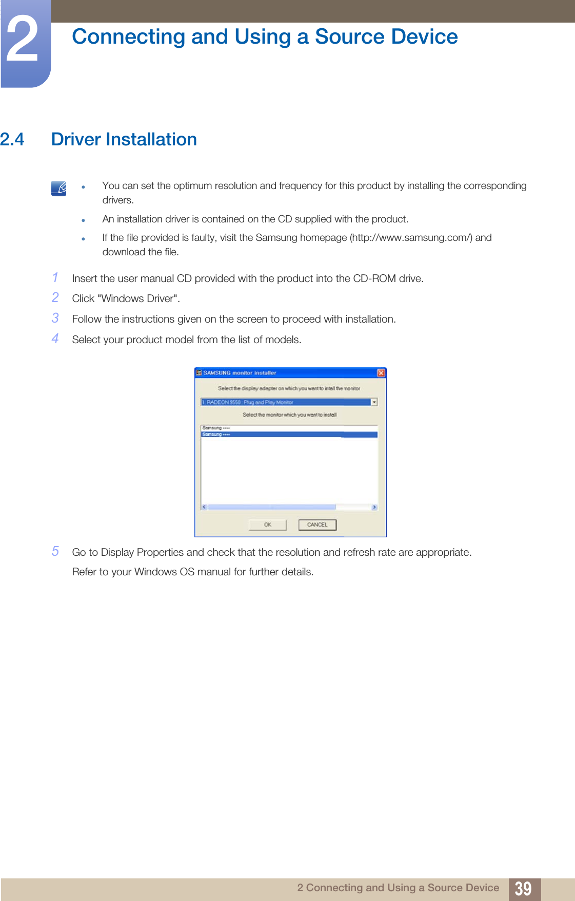 39Connecting and Using a Source Device22 Connecting and Using a Source Device2.4 Driver Installation zYou can set the optimum resolution and frequency for this product by installing the corresponding drivers.zAn installation driver is contained on the CD supplied with the product.zIf the file provided is faulty, visit the Samsung homepage (http://www.samsung.com/) and download the file. 1Insert the user manual CD provided with the product into the CD-ROM drive.2Click &quot;Windows Driver&quot;.3Follow the instructions given on the screen to proceed with installation.4Select your product model from the list of models.5Go to Display Properties and check that the resolution and refresh rate are appropriate.Refer to your Windows OS manual for further details.