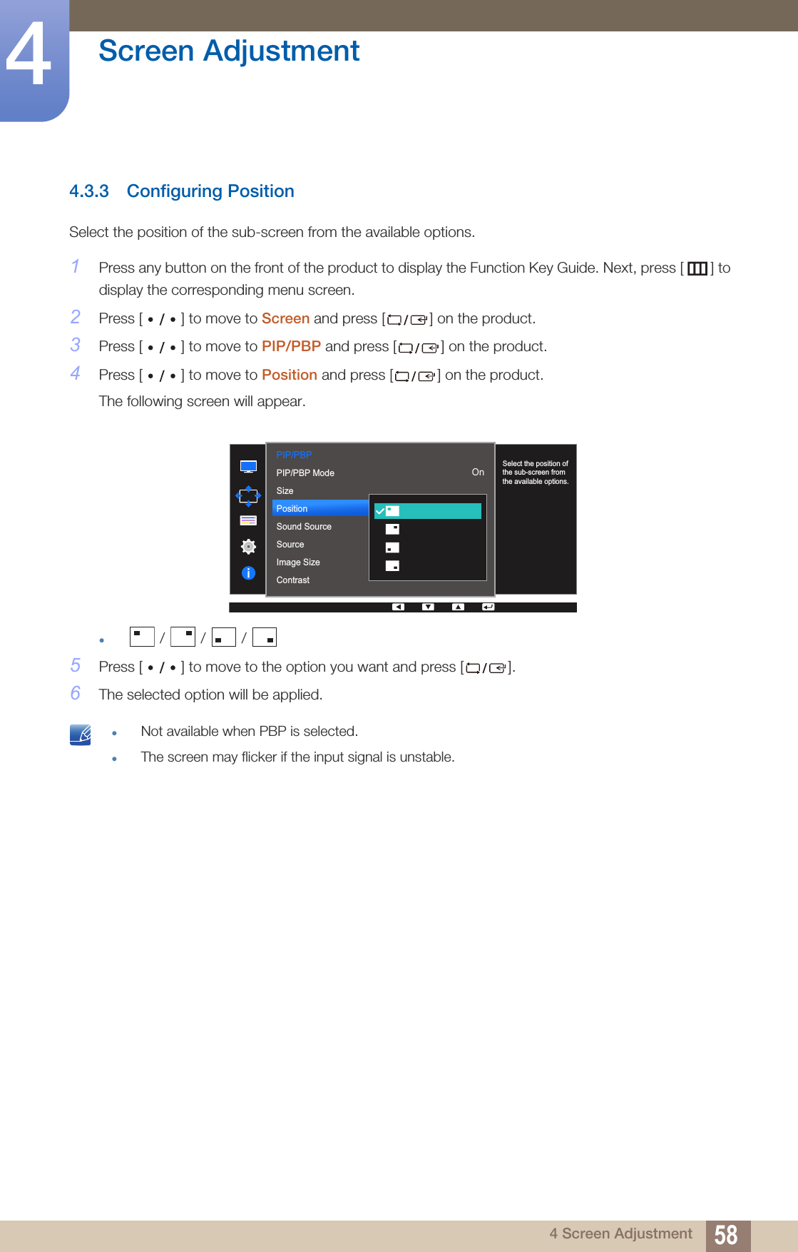 58Screen Adjustment44 Screen Adjustment4.3.3 Configuring PositionSelect the position of the sub-screen from the available options.1Press any button on the front of the product to display the Function Key Guide. Next, press [ ] to display the corresponding menu screen. 2Press [ ] to move to Screen and press [ ] on the product.3Press [ ] to move to PIP/PBP and press [ ] on the product.4Press [ ] to move to Position and press [ ] on the product.The following screen will appear.z /   /   / 5Press [ ] to move to the option you want and press [ ].6The selected option will be applied. zNot available when PBP is selected.zThe screen may flicker if the input signal is unstable. PIP/PBP  2QPIP/PBP ModeSizePositionSound SourceSourceImage SizeContrastSelect the position of the sub-screen from the available options.