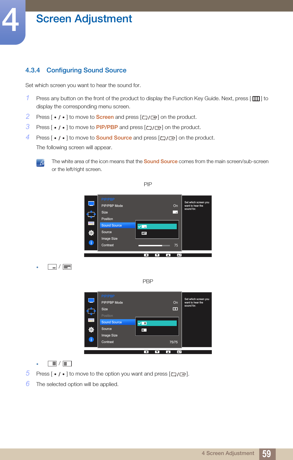59Screen Adjustment44 Screen Adjustment4.3.4 Configuring Sound SourceSet which screen you want to hear the sound for.1Press any button on the front of the product to display the Function Key Guide. Next, press [ ] to display the corresponding menu screen. 2Press [ ] to move to Screen and press [ ] on the product.3Press [ ] to move to PIP/PBP and press [ ] on the product.4Press [ ] to move to Sound Source and press [ ] on the product.The following screen will appear. The white area of the icon means that the Sound Source comes from the main screen/sub-screen or the left/right screen. z /   z /   5Press [ ] to move to the option you want and press [ ].6The selected option will be applied.PIPPBPPIP/PBP  PIP/PBP ModeSizePositionSound SourceSourceImage SizeContrast2QSet which screen you want to hear the sound for.PIP/PBP  PIP/PBP ModeSizePositionSound SourceSourceImage SizeContrast2Q75/75Set which screen you want to hear the sound for.