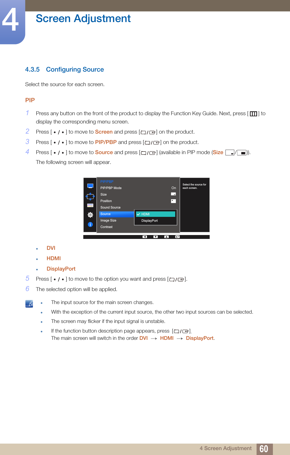 60Screen Adjustment44 Screen Adjustment4.3.5 Configuring SourceSelect the source for each screen.PIP1Press any button on the front of the product to display the Function Key Guide. Next, press [ ] to display the corresponding menu screen. 2Press [ ] to move to Screen and press [ ] on the product.3Press [ ] to move to PIP/PBP and press [ ] on the product.4Press [ ] to move to Source and press [ ] (available in PIP mode (Size / )).The following screen will appear.zDVIzHDMIzDisplayPort5Press [ ] to move to the option you want and press [ ].6The selected option will be applied. zThe input source for the main screen changes.zWith the exception of the current input source, the other two input sources can be selected.zThe screen may flicker if the input signal is unstable.zIf the function button description page appears, press []. The main screen will switch in the order DVI  HDMI  DisplayPort. PIP/PBP  2QPIP/PBP ModeSizePositionSound SourceSourceImage SizeContrastHDMIDisplayPortSelect the source for each screen.→ → 