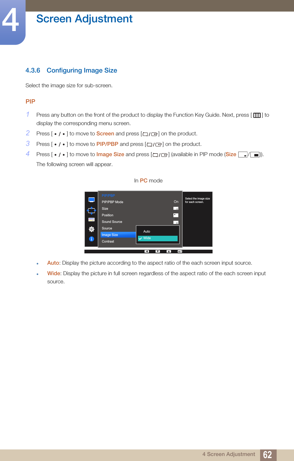62Screen Adjustment44 Screen Adjustment4.3.6 Configuring Image SizeSelect the image size for sub-screen.PIP1Press any button on the front of the product to display the Function Key Guide. Next, press [ ] to display the corresponding menu screen. 2Press [ ] to move to Screen and press [ ] on the product.3Press [ ] to move to PIP/PBP and press [ ] on the product.4Press [ ] to move to Image Size and press [ ] (available in PIP mode (Size / )).The following screen will appear.zAuto: Display the picture according to the aspect ratio of the each screen input source.zWide: Display the picture in full screen regardless of the aspect ratio of the each screen input source.In PC modePIP/PBP  2QAutoWidePIP/PBP ModeSizePositionSound SourceSourceImage SizeContrastSelect the image size for each screen.