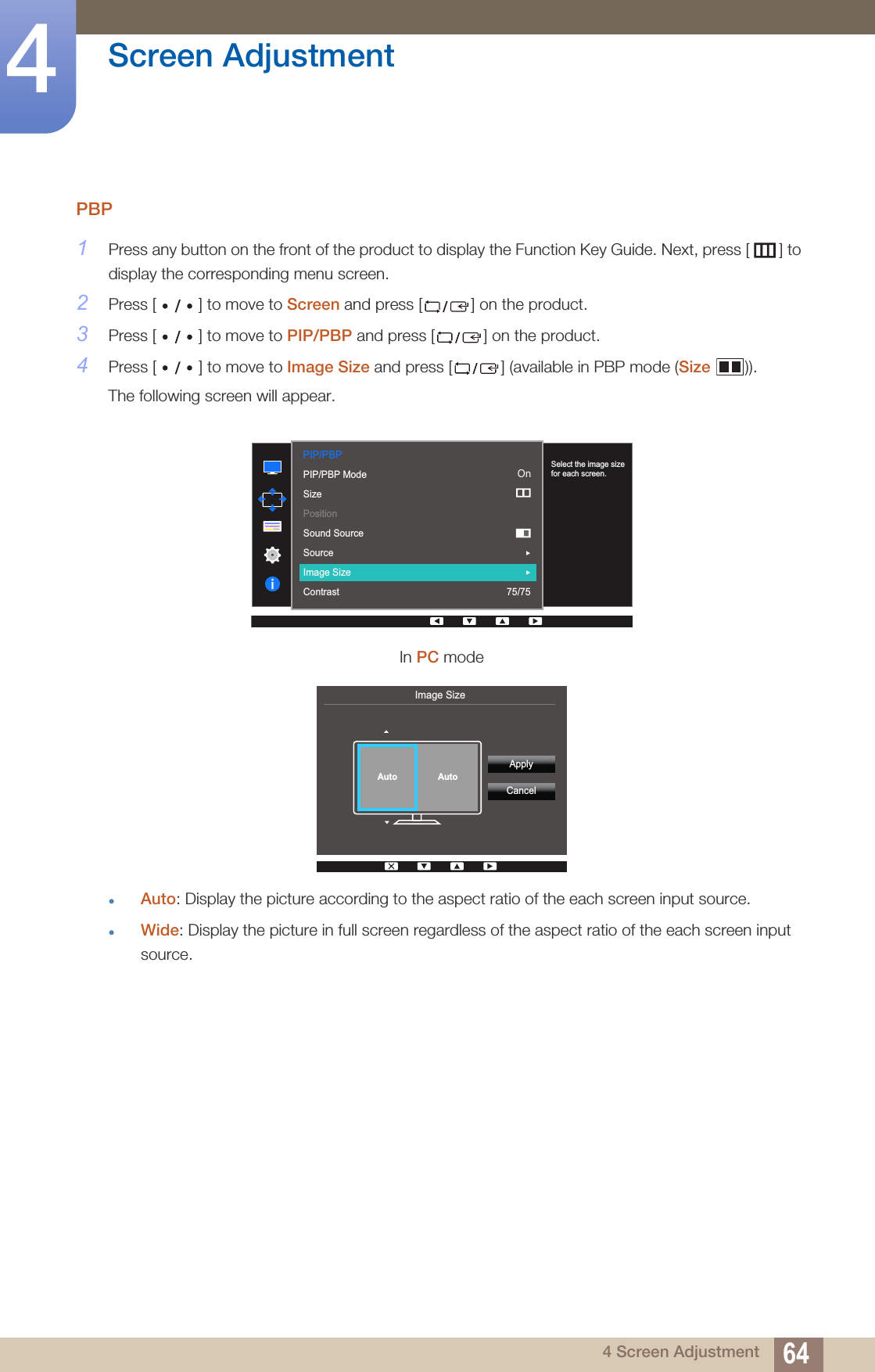 64Screen Adjustment44 Screen AdjustmentPBP1Press any button on the front of the product to display the Function Key Guide. Next, press [ ] to display the corresponding menu screen. 2Press [ ] to move to Screen and press [ ] on the product.3Press [ ] to move to PIP/PBP and press [ ] on the product.4Press [ ] to move to Image Size and press [ ] (available in PBP mode (Size )).The following screen will appear.zAuto: Display the picture according to the aspect ratio of the each screen input source.zWide: Display the picture in full screen regardless of the aspect ratio of the each screen input source.In PC modePIP/PBP  2QPIP/PBP ModeSizePositionSound SourceSourceImage SizeContrast 75/75Select the image size for each screen.Image Size  ApplyCancelAuto Auto