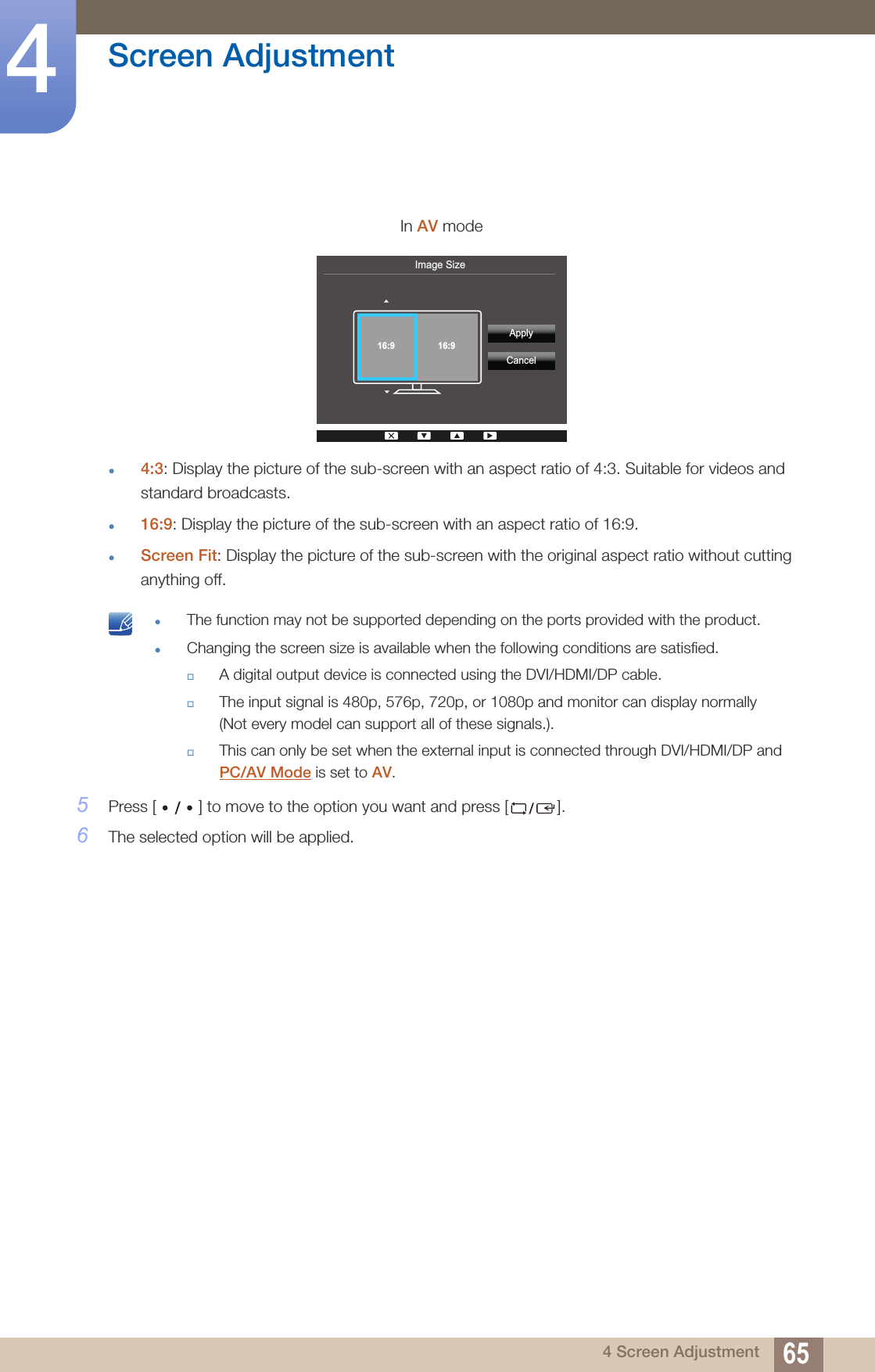 65Screen Adjustment44 Screen Adjustmentz4:3: Display the picture of the sub-screen with an aspect ratio of 4:3. Suitable for videos and standard broadcasts.z16:9: Display the picture of the sub-screen with an aspect ratio of 16:9.zScreen Fit: Display the picture of the sub-screen with the original aspect ratio without cutting anything off. zThe function may not be supported depending on the ports provided with the product.zChanging the screen size is available when the following conditions are satisfied.A digital output device is connected using the DVI/HDMI/DP cable.The input signal is 480p, 576p, 720p, or 1080p and monitor can display normally (Not every model can support all of these signals.).This can only be set when the external input is connected through DVI/HDMI/DP and PC/AV Mode is set to AV. 5Press [ ] to move to the option you want and press [ ].6The selected option will be applied.In AV modeImage Size  ApplyCancel16:9 16:9