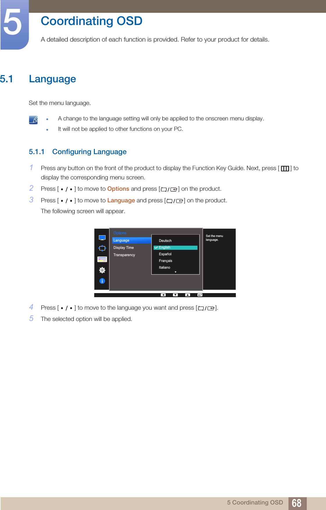 685 Coordinating OSD5  Coordinating OSDA detailed description of each function is provided. Refer to your product for details.5.1 LanguageSet the menu language. zA change to the language setting will only be applied to the onscreen menu display.zIt will not be applied to other functions on your PC. 5.1.1 Configuring Language1Press any button on the front of the product to display the Function Key Guide. Next, press [ ] to display the corresponding menu screen. 2Press [ ] to move to Options and press [ ] on the product. 3Press [ ] to move to Language and press [ ] on the product. The following screen will appear.4Press [ ] to move to the language you want and press [ ]. 5The selected option will be applied.Options  DeutschEnglishEspañolFrançaisItalianoLanguageDisplay TimeTransparency  Set the menu language.
