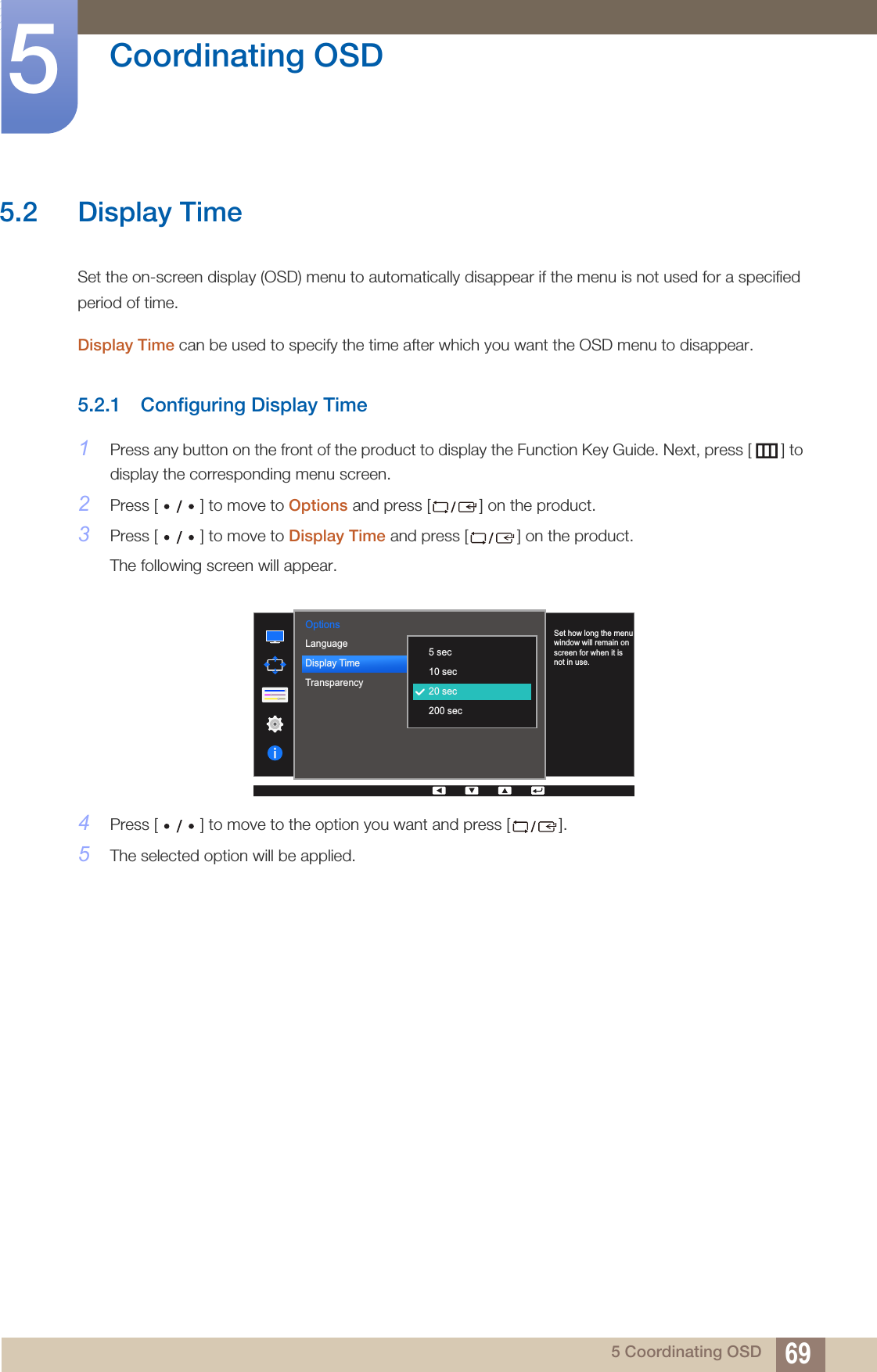 69Coordinating OSD55 Coordinating OSD5.2 Display TimeSet the on-screen display (OSD) menu to automatically disappear if the menu is not used for a specified period of time.Display Time can be used to specify the time after which you want the OSD menu to disappear.5.2.1 Configuring Display Time1Press any button on the front of the product to display the Function Key Guide. Next, press [ ] to display the corresponding menu screen. 2Press [ ] to move to Options and press [ ] on the product.3Press [ ] to move to Display Time and press [ ] on the product. The following screen will appear.4Press [ ] to move to the option you want and press [ ]. 5The selected option will be applied.Options  English100220 secOn5 sec10 sec20 sec200 secSet how long the menu window will remain on screen for when it is not in use.LanguageDisplay TimeTransparency  