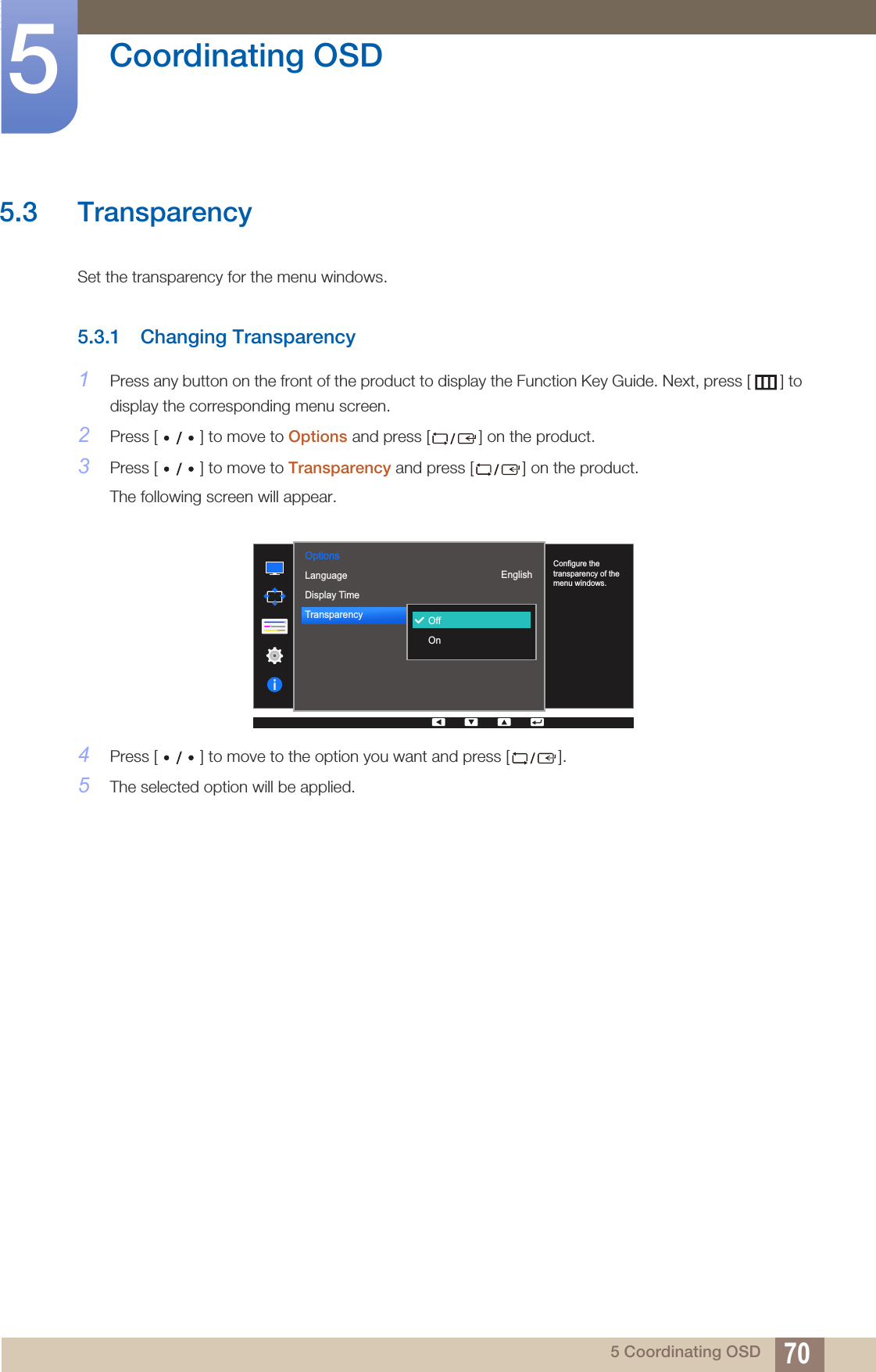 70Coordinating OSD55 Coordinating OSD5.3 TransparencySet the transparency for the menu windows.5.3.1 Changing Transparency1Press any button on the front of the product to display the Function Key Guide. Next, press [ ] to display the corresponding menu screen. 2Press [ ] to move to Options and press [ ] on the product.3Press [ ] to move to Transparency and press [ ] on the product. The following screen will appear.4Press [ ] to move to the option you want and press [ ]. 5The selected option will be applied.Options  English220 secOnOffOnConfigure the transparency of the menu windows.LanguageDisplay TimeTransparency  