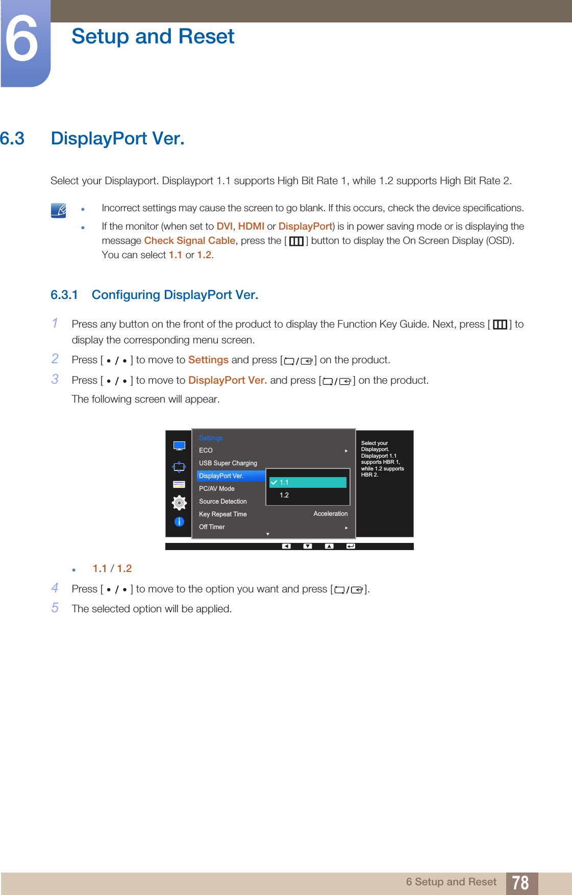 78Setup and Reset66 Setup and Reset6.3 DisplayPort Ver.Select your Displayport. Displayport 1.1 supports High Bit Rate 1, while 1.2 supports High Bit Rate 2. zIncorrect settings may cause the screen to go blank. If this occurs, check the device specifications. zIf the monitor (when set to DVI, HDMI or DisplayPort) is in power saving mode or is displaying the message Check Signal Cable, press the [ ] button to display the On Screen Display (OSD). You can select 1.1 or 1.2. 6.3.1 Configuring DisplayPort Ver.1Press any button on the front of the product to display the Function Key Guide. Next, press [ ] to display the corresponding menu screen. 2Press [ ] to move to Settings and press [ ] on the product.3Press [ ] to move to DisplayPort Ver. and press [ ] on the product.The following screen will appear.z1.1 / 1.24Press [ ] to move to the option you want and press [ ].5The selected option will be applied.  Settings1.1AutoAccelerationSelect your Displayport. Displayport 1.1 supports HBR 1, while 1.2 supports HBR 2. 1.11.2ECOUSB Super ChargingDisplayPort Ver.PC/AV ModeSource DetectionKey Repeat TimeOff Timer