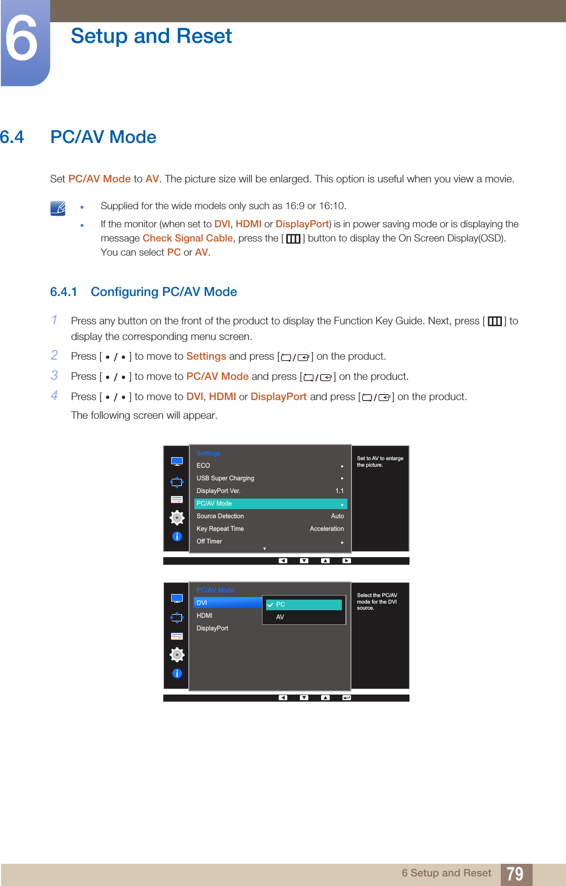 79Setup and Reset66 Setup and Reset6.4 PC/AV ModeSet PC/AV Mode to AV. The picture size will be enlarged. This option is useful when you view a movie. zSupplied for the wide models only such as 16:9 or 16:10.zIf the monitor (when set to DVI, HDMI or DisplayPort) is in power saving mode or is displaying the message Check Signal Cable, press the [ ] button to display the On Screen Display(OSD). You can select PC or AV. 6.4.1 Configuring PC/AV Mode1Press any button on the front of the product to display the Function Key Guide. Next, press [ ] to display the corresponding menu screen. 2Press [ ] to move to Settings and press [ ] on the product.3Press [ ] to move to PC/AV Mode and press [ ] on the product. 4Press [ ] to move to DVI, HDMI or DisplayPort and press [ ] on the product. The following screen will appear.  Settings1.1AutoAccelerationSet to AV to enlarge the picture.ECOUSB Super ChargingDisplayPort Ver.PC/AV ModeSource DetectionKey Repeat TimeOff TimerPC/AV Mode  PCAVDVIHDMIDisplayPort  Select the PC/AV mode for the DVI source.