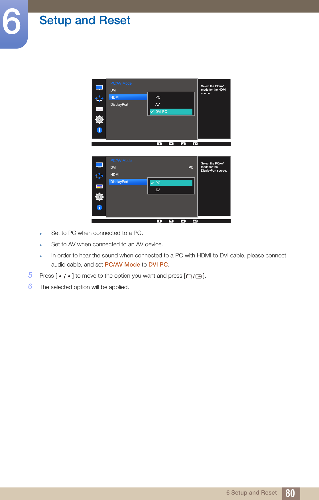 80Setup and Reset66 Setup and ResetzSet to PC when connected to a PC.zSet to AV when connected to an AV device.zIn order to hear the sound when connected to a PC with HDMI to DVI cable, please connect audio cable, and set PC/AV Mode to DVI PC.5Press [ ] to move to the option you want and press [ ].6The selected option will be applied.PC/AV Mode  DVIHDMIDisplayPort  PCAVDVI PCSelect the PC/AV mode for the HDMI source.PC/AV Mode  Select the PC/AV mode for the DisplayPort source.PCAVPCDVIHDMIDisplayPort  
