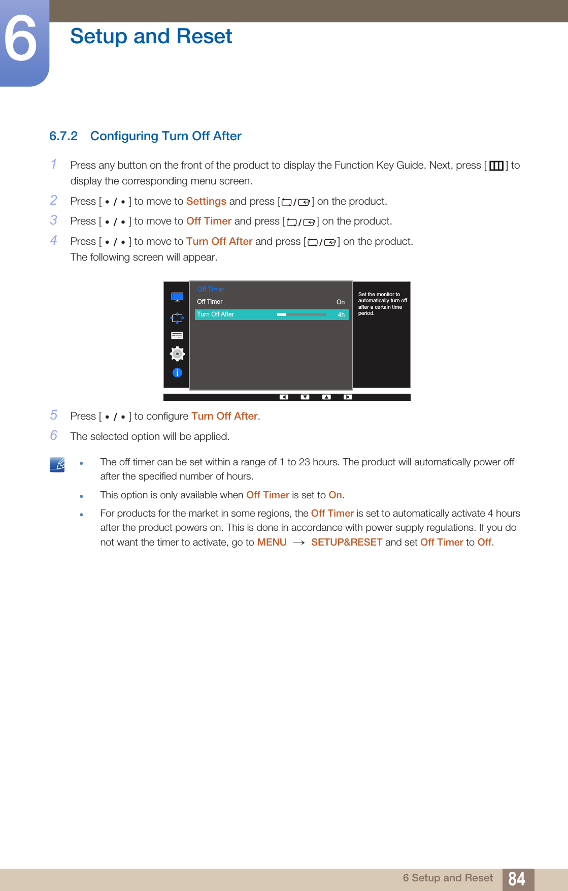 84Setup and Reset66 Setup and Reset6.7.2 Configuring Turn Off After1Press any button on the front of the product to display the Function Key Guide. Next, press [ ] to display the corresponding menu screen. 2Press [ ] to move to Settings and press [ ] on the product.3Press [ ] to move to Off Timer and press [ ] on the product. 4Press [ ] to move to Turn Off After and press [ ] on the product. The following screen will appear. 5Press [ ] to configure Turn Off After.6The selected option will be applied. zThe off timer can be set within a range of 1 to 23 hours. The product will automatically power off after the specified number of hours.zThis option is only available when Off Timer is set to On.zFor products for the market in some regions, the Off Timer is set to automatically activate 4 hours after the product powers on. This is done in accordance with power supply regulations. If you do not want the timer to activate, go to MENU  SETUP&amp;RESET and set Off Timer to Off.   Off TimerOff TimerTurn Off After  On4hSet the monitor to automatically turn off after a certain time period.→ 
