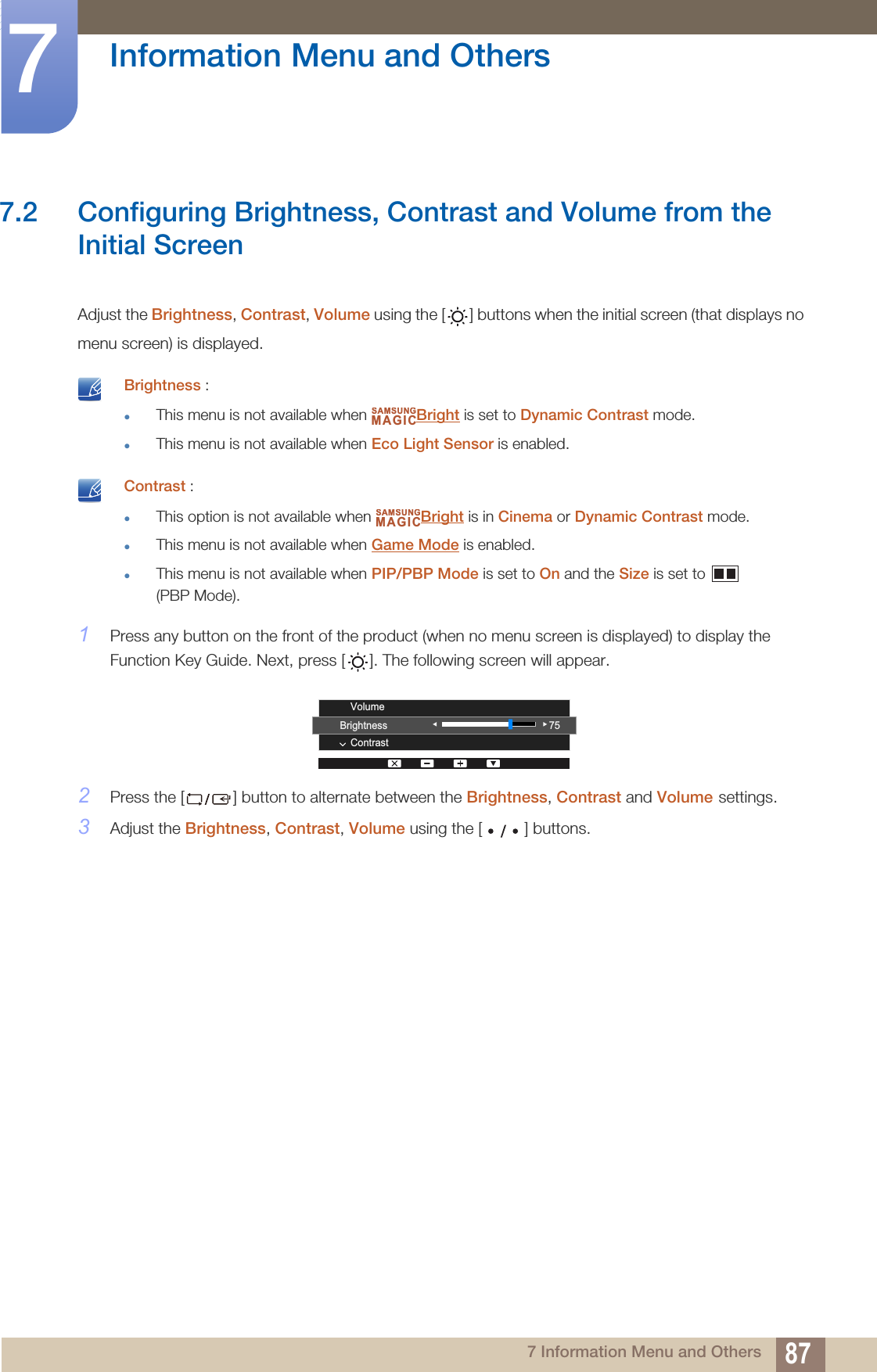 87Information Menu and Others77 Information Menu and Others7.2 Configuring Brightness, Contrast and Volume from the Initial ScreenAdjust the Brightness, Contrast, Volume using the [ ] buttons when the initial screen (that displays no menu screen) is displayed. Brightness :zThis menu is not available when  Bright is set to Dynamic Contrast mode.zThis menu is not available when Eco Light Sensor is enabled.  Contrast :zThis option is not available when  Bright is in Cinema or Dynamic Contrast mode.zThis menu is not available when Game Mode is enabled.zThis menu is not available when PIP/PBP Mode is set to On and the Size is set to   (PBP Mode). 1Press any button on the front of the product (when no menu screen is displayed) to display the Function Key Guide. Next, press [ ]. The following screen will appear.2Press the [ ] button to alternate between the Brightness, Contrast and Volume settings.3Adjust the Brightness, Contrast, Volume using the [ ] buttons.SAMSUNGMAGICSAMSUNGMAGICBrightnessContrastVolume75
