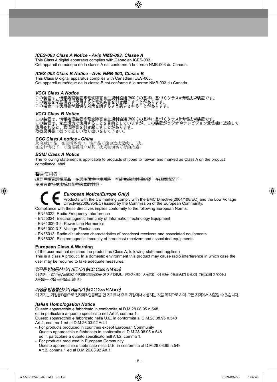 - 6 -ICES-003 Class A Notice - Avis NMB-003, Classe AThis Class A digital apparatus complies with Canadian ICES-003.Cet appareil numérique de la classe A est conforme à la norme NMB-003 du Canada.ICES-003 Class B Notice - Avis NMB-003, Classe BThis Class B digital apparatus complies with Canadian ICES-003.Cet appareil numérique de la classe B est conforme à la norme NMB-003 du Canada.VCCI Class A Noticeこの装置は、情報処理装置等電波障害自主規制協議(VCCI)の基準に基づくクテスA情報技術装置です。この装置を家庭環境で使用すると電波妨害を引き起こすことがあります。この場合には使用者が適切な対策を講ずるよう要求されることがあります。VCCI Class B Noticeこの装置は、情報処理装置等電波障害自主規制協議(VCCI)の基準に基づくクテスB情報技術装置です。この装置は、家庭環境で使用することを目的としていますが、この装置がラジオやテレビジョン受信機に近接して使用されると、受信障害を引き起こすことがあります。取扱説明書に従って正しい取り扱いをして下さい。CCC Class A notice - China此为A级产品，在生活环境中，该产品可能会造成无线电干扰。在这种情况下，可能需要用户对其干扰采取切实可行的措施。BSMI Class A NoticeThe following statement is applicable to products shipped to Taiwan and marked as Class A on the product compliance label.警告使用者：這是甲類資訊類產品，在居住環境中使用時，可能會造成射頻幹擾，在這種情況下，使用者會被要求採取某些適當的對策。European Notice(Europe Only)Products with the CE marking comply with the EMC Directive(2004/108/EC) and the Low Voltage Directive(2006/95/EC) issued by the Commission of the European Community.Compliance with these directives implies conformity to the following European Norms:- EN55022: Radio Frequency Interference- EN55024: Electromagnetic Immunity of Information Technology Equipment- EN61000-3-2: Power Line Harmonics- EN61000-3-3: Voltage Fluctuations- EN55013: Radio disturbance characteristics of broadcast receivers and associated equipments- EN55020: Electromagnetic immunity of broadcast receivers and associated equipmentsEuropean Class A Warning(If the user manual declares the product as Class A, following statement applies.)This is a class A product. In a domestic environment this product may cause radio interference in which case theuser may be required to take adequate measures.업무용 방송통신기기 A급기기 (KCC Class A Notice)이 기기는 업무용(A급)으로 전자파적합등록을 한 기기이오니 판매자 또는 사용자는 이 점을 주의하시기 바라며, 가정외의 지역에서 사용하는 것을 목적으로 합니다.가정용 방송통신기기 B급기기 (KCC Class B Notice)이 기기는 가정용(B급)으로 전자파적합등록을 한 기기로서 주로 가정에서 사용하는 것을 목적으로 하며, 모든 지역에서 사용할 수 있습니다.Italian Homologation NoticeQuesto apparecchio e fabbricato in conformita al D.M.28.08.95 n.548ed in particolare a quanto specificato nell Art.2, comma 1.Questo apparecchio e fabbricato nella U.E. in conformita al D.M.28.08.95 n.548Art.2, comma 1 ed al D.M.26.03.92 Art.1-. For products produced in countries except European Community   Questo apparecchio e fabbricato in conformita al D.M.28.08.95 n.548   ed in particolare a quanto specificato nell Art.2, comma 1.-. For products produced in European Community   Questo apparecchio e fabbricato nella U.E. in conformita al D.M.28.08.95 n.548   Art.2, comma 1 ed al D.M.26.03.92 Art.1AA68-03242L-07.indd   Sec1:6AA68-03242L-07.indd   Sec1:6 2009-09-22    5:06:482009-09-22    5:06:48